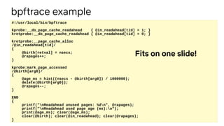 #!/usr/local/bin/bpftrace
kprobe:__do_page_cache_readahead { @in_readahead[tid] = 1; }
kretprobe:__do_page_cache_readahead { @in_readahead[tid] = 0; }
kretprobe:__page_cache_alloc
/@in_readahead[tid]/
{
@birth[retval] = nsecs;
@rapages++;
}
kprobe:mark_page_accessed
/@birth[arg0]/
{
@age_ms = hist((nsecs - @birth[arg0]) / 1000000);
delete(@birth[arg0]);
@rapages--;
}
END
{
printf("nReadahead unused pages: %dn", @rapages);
printf("nReadahead used page age (ms):n");
print(@age_ms); clear(@age_ms);
clear(@birth); clear(@in_readahead); clear(@rapages);
}
Fits on one slide!
bpftrace example
 
