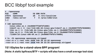 BCC libbpf tool example
# ./opensnoop
PID COMM FD ERR PATH
27974 opensnoop 28 0 /etc/localtime
1482 redis-server 7 0 /proc/1482/stat
[…]
# ldd opensnoop
linux-vdso.so.1 (0x00007ffddf3f1000)
libelf.so.1 => /usr/lib/x86_64-linux-gnu/libelf.so.1 (0x00007f9fb7836000)
libz.so.1 => /lib/x86_64-linux-gnu/libz.so.1 (0x00007f9fb7619000)
libc.so.6 => /lib/x86_64-linux-gnu/libc.so.6 (0x00007f9fb7228000)
/lib64/ld-linux-x86-64.so.2 (0x00007f9fb7c76000)
# ls -lh opensnoop opensnoop.stripped
-rwxr-xr-x 1 root root 645K Feb 28 23:18 opensnoop
-rwxr-xr-x 1 root root 151K Feb 28 23:33 opensnoop.stripped
151 Kbytes for a stand-alone BPF program!
(Note: A static bpftrace/BTF + scripts will also have a small average tool size)
 