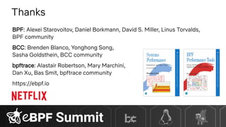 Thanks
BPF: Alexei Starovoitov, Daniel Borkmann, David S. Miller, Linus Torvalds,
BPF community
BCC: Brenden Blanco, Yonghong Song,
Sasha Goldsthein, BCC community
bpftrace: Alastair Robertson, Mary Marchini,
Dan Xu, Bas Smit, bpftrace community
https://ebpf.io
 