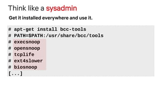 Think like a sysadmin
# apt-get install bcc-tools
# PATH=$PATH:/usr/share/bcc/tools
# execsnoop
# opensnoop
# tcplife
# ext4slower
# biosnoop
[...]
Get it installed everywhere and use it.
 