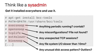 Think like a sysadmin
# apt-get install bcc-tools
# PATH=$PATH:/usr/share/bcc/tools
# execsnoop
# opensnoop
# tcplife
# ext4slower
# biosnoop
[...]
Get it installed everywhere and use it.
Anything periodic running? crontab?
Any misconfigurations? File not found?
Any unexpected TCP sessions?
Any file system I/O slower than 10ms?
Any unusual disk access patters? Outliers?
 