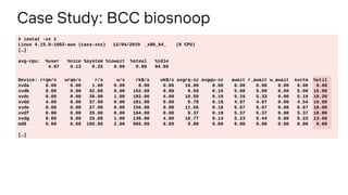 Case Study: BCC biosnoop
# iostat -xz 1
Linux 4.15.0-1052-aws (cass-xxx) 12/04/2019 _x86_64_ (8 CPU)
[…]
avg-cpu: %user %nice %system %iowait %steal %idle
4.67 0.13 0.25 0.00 0.00 94.95
Device: rrqm/s wrqm/s r/s w/s rkB/s wkB/s avgrq-sz avgqu-sz await r_await w_await svctm %util
xvda 0.00 0.00 1.00 0.00 8.00 0.00 16.00 0.00 0.00 0.00 0.00 0.00 0.00
xvdb 0.00 0.00 32.00 0.00 152.00 0.00 9.50 0.16 5.00 5.00 0.00 5.00 16.00
xvdc 0.00 0.00 36.00 1.00 192.00 4.00 10.59 0.19 5.19 5.33 0.00 5.19 19.20
xvdd 4.00 0.00 37.00 0.00 181.00 0.00 9.78 0.18 4.97 4.97 0.00 4.54 16.80
xvde 0.00 0.00 27.00 0.00 156.00 0.00 11.56 0.18 6.67 6.67 0.00 6.67 18.00
xvdf 0.00 0.00 35.00 0.00 164.00 0.00 9.37 0.19 5.37 5.37 0.00 5.37 18.80
xvdg 0.00 0.00 25.00 1.00 136.00 4.00 10.77 0.14 5.23 5.44 0.00 5.23 13.60
md0 0.00 0.00 195.00 2.00 965.00 8.00 9.88 0.00 0.00 0.00 0.00 0.00 0.00
[…]
 