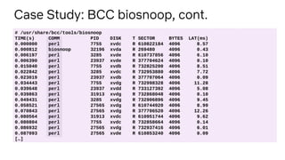 Case Study: BCC biosnoop, cont.
# /usr/share/bcc/tools/biosnoop
TIME(s) COMM PID DISK T SECTOR BYTES LAT(ms)
0.000000 perl 7755 xvdc R 610822184 4096 8.57
0.000812 biosnoop 32196 xvda R 269480 4096 0.43
0.006197 perl 3285 xvde R 610737856 4096 6.10
0.006390 perl 23937 xvde R 377704624 4096 0.10
0.015040 perl 7755 xvdb R 732825200 4096 8.51
0.022842 perl 3285 xvdc R 732953880 4096 7.72
0.023019 perl 23937 xvdb R 377707064 4096 0.09
0.034443 perl 7755 xvdg R 732998328 4096 11.28
0.039648 perl 23937 xvdd R 733127392 4096 5.08
0.039863 perl 31913 xvdg R 732868048 4096 0.10
0.049431 perl 3285 xvdg R 732906896 4096 9.45
0.058521 perl 27565 xvdg R 610744920 4096 8.99
0.070843 perl 27565 xvdg R 377706520 4096 12.26
0.080564 perl 31913 xvdc R 610951744 4096 9.62
0.080804 perl 7755 xvdc R 732858664 4096 0.14
0.086932 perl 27565 xvdg R 732937416 4096 6.01
0.087093 perl 27565 xvde R 610853240 4096 0.09
[…]
 