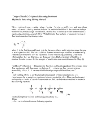DesignofPseudo 3-DHydraulicFracturingTreatments
Hydraulic Fracturing Theory Manual
T h i s s e c t i o n d i s c u s s e s t h e v a l u e s f o r t h e fluidlosscoefficient and spurtloss
u s e d i n f r a c t u r e d e s i g n and/or analysis.The amount of fluid lost to the formation during a
treatment is a primary design consideration. Thelost fluid is essentially wasted and represents a
significant portion (i.e., generally 30 to 70%) of thetotal fluid and cost of treatment.The rate of
fluid loss is described by the expression
where C is the fluid loss coefficient, A is the fracture wall area and t is the time since the area
A was exposed to fluid. The loss coefficient depends on three separate effects as shown onFig.
5.15and each of the three have the square root of time relationship given inEq. (5.3).These
effects andhow they are determined are discussed below.The best estimate of fluid loss is
obtained from the pressure decline analysis of a calibration treat-ment (discussed in Chap. 8).
Fluid Loss Coefﬁcient, C t The composite fluid-loss coefficient depends on three separate linear
flow mechanisms with theseparate coefficients, C I - fracturing fluid viscosity relative
permeability effects, C II - reservoirfluid viscosity-compressibility effects, and C
III
- wall building effects. In any fracturing treatment,each of these mechanisms acts
simultaneously to varying extents and complements the other.These mechanisms act
analogously to a series of electrical conductors and their coefficients arecombined as shown in
the following equation:
(5.4)
The fracturing fluid viscosity and relative permeability (i.e.,
filtrate
) effect can be obtained fromthe following equation:
 