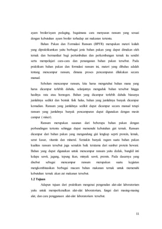 11
ayam broiler/ayam pedaging, bagaimana cara menyusun ransum yang sesuai
dengan kebutuhan ayam broiler terhadap zat makanan tertentu.
Bahan Pakan dan Formulasi Ransum (BPFR) merupakan meteri kuliah
yang dipraktikumkan yaitu berbagai jenis bahan pakan yang dapat dimakan oleh
ternak dan bermanfaat bagi pertumbuhan dan perkembangan ternak itu sendiri
serta mempelajari cara-cara dan penanganan bahan pakan tersebut. Pada
praktikum bahan pakan dan formulasi ransum ini, materi yang dibahas adalah
tentang mencampur ransum, dimana proses pencampuran dilakukan secara
manual.
Sebelum mencampur ransum, kita harus mengetahui bahan mana yang
harus dicampur terlebih dahulu, selanjutnya mengaduk bahan tersebut hingga
hasilnya rata atau homogen. Bahan yang dicampur terlebih dahulu biasanya
jumlahnya sedikit dan bentuk fisik halus, bahan yang jumlahnya banyak dicampur
kemudian. Ransum yang jumlahnya sedikit dapat dicampur secara manual tetapi
ransum yang jumlahnya banyak pencampuran dapat digunakan dengan mesin
campur ( mixer).
Ransum merupakan susunan dari beberapa bahan pakan dengan
perbandingan tertentu sehingga dapat memenuhi kebutuhan gizi ternak. Ransum
dicampur dari bahan pakan yang mengandung gizi lengkap seprti protein, lemak,
serat kasar, vitamin dan mineral. Semakin banyak ragam suatu bahan pakan
kualitas ransum tersebut juga semakin baik terutama dari sumber protein hewani.
Bahan yang dapat digunakan untuk mencampur ransum yaitu dedak, bungkil inti
kelapa sawit, jagung, tepung ikan, minyak sawit, premix. Pada dasarnya yang
disebut sebagai mencampur ransum merupakan suatu kegiatan
mengkombinasikan berbagai macam bahan makanan ternak untuk memenuhi
kebutuhan ternak akan zat makanan tersebut.
1.2 Tujuan
Adapun tujuan dari praktikum mengenai pengenalan alat-alat laboratorium
yaitu untuk memperkenalkan alat-alat laboratorium, fungsi dari masing-masing
alat, dan cara penggunaan alat-alat laboratorium tersebut.
 