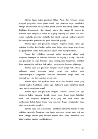 12
Adapun tujuan dalam praktikum Bahan Pakan dan Formulasi ransum
mengenai pengenalan bahan pakan adalah agar praktikan dapat menjelaskan
berbagai macam bahan pakan sumber protein (hewani dan nabati), sumber energi
(biji-bijian, lemak/minyak, dan hijauan), vitamin dan mineral. Di samping itu
praktikan dapat menjelaskan bahan pakan yang tergolong aditif (antara lain obat-
obatan, prebiotik, probiotik, simbiotik, dan minyak esensial), suplemen (premix)
dan bahan pemalsu pakan (sekam, pasir, dan serbuk gergaji).
Adapun tujuan dari praktikum mengenai preparasi sampel adalah agar
praktikan di dalam keberhasilan analisis suatu bahan pakan hanya akan dicapai
jika pengambilan sampel bahan dilakukan secara benar dan representatife.
Tujuan dari praktikum mengenai analisis proksimat adalah untuk
mengetahui kandungan zat makanan dari bahan pakan yang akan diuji. Bukan itu
saja praktikum ini juga bertujuan untuk meningkatkan kemampuan praktikan
dalam menganalisis proksimat baik meliputi pengetahuan dasar dan aplikasinya.
Adapun tujuan dari praktikum mengenai analisis energi bruto adalah agar
mahasiswa dapat mengetahui jumlah energi yang terdapat pada
sampel,mendapatkan pengalaman cara-cara menentukan energi bruto, dan
mengenal alat – alat dari penentuan energi bruto.
Adapun tujuan dari pratikum bahan pakan dan formulasi ransum yang
berjudul Analisis Karbohidrat adalah agar mahasiswa dapat mengetahui jumlah
energi yang terdapat pada sampel.
Adapun tujuan dari praktikum mengenai Formulasi Ransum yaitu agar
mahasiswa belajar menyusun formula ransum sesuai dengan tujuan kebutuhan
ternak, dan mengetahui komposisi pakan yang baik untuk ternak agar
mendapatkan bobot badan ternak yang maksimal dengan meminimalisir harga
bahan pakan seminim mungkin.
Adapun tujuan dari pelaksanaan praktikum mencampur ransum ini yaitu
praktikan mengetahui bagaimana cara dalam mencampur ransum yang baik dan
benar, sehingga ransum yang diberikan kepada ternak dapat bermanfaat, baik
untuk kesehatan maupun produktivitasnya.
 