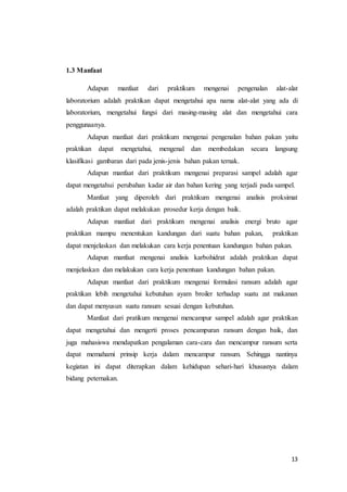 13
1.3 Manfaat
Adapun manfaat dari praktikum mengenai pengenalan alat-alat
laboratorium adalah praktikan dapat mengetahui apa nama alat-alat yang ada di
laboratorium, mengetahui fungsi dari masing-masing alat dan mengetahui cara
penggunaanya.
Adapun manfaat dari praktikum mengenai pengenalan bahan pakan yaitu
praktikan dapat mengetahui, mengenal dan membedakan secara langsung
klasifikasi gambaran dari pada jenis-jenis bahan pakan ternak.
Adapun manfaat dari praktikum mengenai preparasi sampel adalah agar
dapat mengetahui perubahan kadar air dan bahan kering yang terjadi pada sampel.
Manfaat yang diperoleh dari praktikum mengenai analisis proksimat
adalah praktikan dapat melakukan prosedur kerja dengan baik.
Adapun manfaat dari praktikum mengenai analisis energi bruto agar
praktikan mampu menentukan kandungan dari suatu bahan pakan, praktikan
dapat menjelaskan dan melakukan cara kerja penentuan kandungan bahan pakan.
Adapun manfaat mengenai analisis karbohidrat adalah praktikan dapat
menjelaskan dan melakukan cara kerja penentuan kandungan bahan pakan.
Adapun manfaat dari praktikum mengenai formulasi ransum adalah agar
praktikan lebih mengetahui kebutuhan ayam broiler terhadap suatu zat makanan
dan dapat menyusun suatu ransum sesuai dengan kebutuhan.
Manfaat dari pratikum mengenai mencampur sampel adalah agar praktikan
dapat mengetahui dan mengerti proses pencampuran ransum dengan baik, dan
juga mahasiswa mendapatkan pengalaman cara-cara dan mencampur ransum serta
dapat memahami prinsip kerja dalam mencampur ransum. Sehingga nantinya
kegiatan ini dapat diterapkan dalam kehidupan sehari-hari khususnya dalam
bidang peternakan.
 