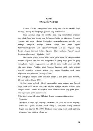 14
BAB II
TINJAUAN PUSTAKA
Ketaren ,﴾2008), menyatakan bahwa setiap alat –alat lab memiliki fungsi
masinng – masing dan mempunyai peranan yang berbeda-beda.
Pada dasarnya setiap alat memiliki nama yang menunjukkan kegunaan
alat, prinsip kerja atau proses yang berlangsung ketika alat digunakan. Beberapa
kegunaan alat dapat dikenali berdasarkan namanya.Penamaan alat-alat yang
berfungsi mengukur biasanya diakhiri dengan kata meter seperti
thermometer,hygrometer dan spektrofotometer,dll. Alat-alat pengukur yang
disertai dengan informasi tertulis, biasanya diberi tambahan “graph” seperti
thermograph,barograph ( Moningka, 2008).
Dari uraian tersebut,tersirat bahwa nama pada setiap alat menggambarkan
mengenai kegunaan alat dan atau menggambarkan prinsip kerja pada alat yang
bersangkutan. Dalam penggunaannya ada alat-alat yang bersifat umum dan ada
pula yang khusus. Peralatan umum biasanya digunakan untuk suatu kegiatan
reparasi, sedangkan peralatan khusus lebih banyak digunakan untuk suatu
pengukuran atau penentuan (Moningka,2008).
Pada prinsipnya sterilisasi dapat dilakukan dengan 3 cara yaitu secara mekanik,
fisik dan kimiawi (Indra, 2008) :
1. Sterilisai secara mekanik (filtrasi) menggunakan suatu saringan yang berpori
sangat kecil (0.22 mikron atau 0.45 mikron) sehingga mikroba tertahan pada
saringan tersebut. Proses ini ditujukan untuk sterilisasi bahan yang peka panas,
misal nya larutan enzim dan antibiotik.
2. Sterilisasi secara fisik dapat dilakukan dengan pemanasan & penyinaran.
• Pemanasan
a)Pemijaran (dengan api langsung): membakar alat pada api secara langsung,
contoh alat : jarum inokulum, pinset, batang L, dll.b)Panas kering: sterilisasi
dengan oven kira-kira 60-1800C. Sterilisasi panas kering cocok untuk alat yang
terbuat dari kaca misalnya erlenmeyer,
 