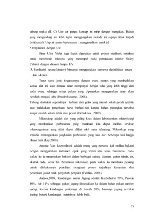 15
tabung reaksi dll. C) Uap air panas: konsep ini mirip dengan mengukus. Bahan
yang mengandung air lebih tepat menggungakan metode ini supaya tidak terjadi
dehidrasi.d) Uap air panas bertekanan : menggunalkan autoklaf.
• Penyinaran dengan UV
Sinar Ultra Violet juga dapat digunakan untuk proses sterilisasi, misalnya
untuk membunuh mikroba yang menempel pada permukaan interior Safety
Cabinet dengan disinari lampu UV.
3. Sterilisaisi secara kimiawi biasanya menggunakan senyawa desinfektan antara
lain alkohol.
Tanur sama jenis kegunaannya dengan oven, namun yang membedakan
kedua alat ini ialah dimana tanur mempunyai derajat suhu yang lebih tinggi dari
pada oven, sehingga setiap pakan yang dipanaskan menggunakan tanur akan
berubah menjadi abu (Prawirokusumo, 2008).
Tabung destruksi sepenuhnya terbuat dari gelas yang mudah sekali pecah apabila
saat melakukan percobaan harus berhati-hati karena bahan perangkat tersebut
sangat mudah sekali retak atau pecah (Debniknas, 2009).
Mikroskop adalah alat yang paling khas dalam laboratorium mikrobiologi
yang memberikan perbesaran yang membuat kita dapat melihat struktur
mikroorganisme yang tidak dapat dilihat oleh mata telanjang. Mikroskop yang
tersedia menungkinkan jangkauan perbesaran yang luas dari beberapa kali hingga
ribuan kali (Lay,2008).
Antonie Van Leuwenhook adalah orang yang pertama kali melihat bakteri
dengan menggunakan instrumen optik yang terdiri atas lensa bikonvens. Pada
waktu itu ia menemukan bakteri dalam berbagai cairan, diantara cairan tubuh, air,
ekstrak lada, serta bir. Penemuan mikroskop pada waktu itu membuka peluang
unttuk dilakukannya penelitian mengenai proses terjadinya fermentasi dan
penemuan jasad renik penyebab penyakit (Ferdias, 2008).
Andrea,2009, Kandungan nutrisi Jagung adalah: Karbohidrat 70%, Protein
10%, Air 11% sehingga pakan jagung dimasukkan ke dalam bahan pakan sumber
energi, karena kandungan proteinnya di bawah 20%, biasanya jagung semakin
kuning berarti kandungan nutrisinya lebih baik.
 