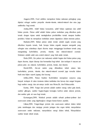 16
Anggoro,2008, Feed additive merupakan bahan makanan pelengkap yang
dipakai sebagai sumber penyedia vitamin-vitamin, mineral-mineral dan atau juga
antibiotika bagi ternak.
Ardina,2008, Aditif bahan konsentrat, aditif bahan suplemen dan aditif
bahan premix. Pakan aditif adalah bahan pakan tambahan yang diberikan pada
ternak dengan tujuan untuk meningkatkan produktifitas ternak maupun kualitas
produksi. Selain itu merupakan tambahan umum digunakan dalam meramu pakan.
Budianto,2009, Bahan pakan untuk ternak adalah segala sesuatu yang
diberikan kepada ternak, baik berupa bahan organik maupun anorganik yang
sebagian atau seluruhnya dapat dicerna tanpa mengganggu kesehatan ternak yang
mengandung karbohidrat, protein, vitamin, dan mineral-mineral esensial.
Selenium adalah salah satu contoh mineral yang baik untuk ternak.
Dodo,2009, Zat pakan (zat makanan) adalah bagian dari bahan pakan yang
dapat dicerna, dapat diserap dan bermanfaat bagi tubuh dan terdapat 6 macam zat
pakan yaitu: air, mineral, karbohidrat, protein, lemak, dan vitamin.
David,2008, Zat-zat nutrisi yang dibutuhkan tubuh antara lain:
karbohidrat, protein, vitamin, dan mineral-mineral esensial juga tersedia dalam
buah atau bijian seperti jagung dan kacang.
Jefriko,2008, Pakan Sumber Karbohidrat merupakan senyawa yang
banyak terdapat di alam terutama dalam tumbuhan dan hewan dan sangat berguna
bagi sumber energi, dan zat-zatnya terdiri atas Mono,Di, dan Polisaccarida.
Karina, 2008. Fungsi dari protein adalah sumber energi, suber gula darah,
sumber glikogen, sumber bagian-bagian kerangka karbon untuk sintesis protein,
dan sumber gula air susu bagi ternak.
Kertanegara,2009, Molekul protein adalah sebuah polimer-polimer dari
asam-asam amino yang digabungkan dengan ikatan-ikatan peptida.
Liliana,2008, Fungsi-fungsi protein dan asam-asam nukleat dalam tubuh
yaitu membangun dan menjaga protein jaringan dan organ tubuh, menyediakan
asam-asam amino makanan, menyediakan energi dalam tubuh, Menyediakan
sumber lemak tubuh ternak.
 