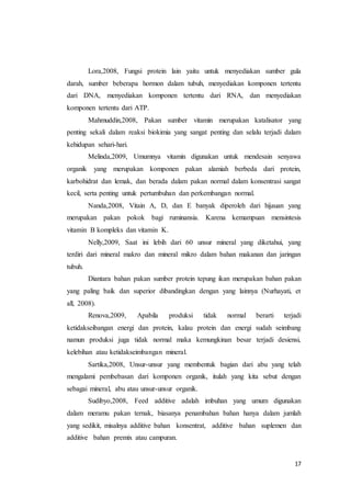 17
Lora,2008, Fungsi protein lain yaitu untuk menyediakan sumber gula
darah, sumber beberapa hormon dalam tubuh, menyediakan komponen tertentu
dari DNA, menyediakan komponen tertentu dari RNA, dan menyediakan
komponen tertentu dari ATP.
Mahmuddin,2008, Pakan sumber vitamin merupakan katalisator yang
penting sekali dalam reaksi biokimia yang sangat penting dan selalu terjadi dalam
kehidupan sehari-hari.
Melinda,2009, Umumnya vitamin digunakan untuk mendesain senyawa
organik yang merupakan komponen pakan alamiah berbeda dari protein,
karbohidrat dan lemak, dan berada dalam pakan normal dalam konsentrasi sangat
kecil, serta penting untuk pertumbuhan dan perkembangan normal.
Nanda,2008, Vitain A, D, dan E banyak diperoleh dari hijauan yang
merupakan pakan pokok bagi ruminansia. Karena kemampuan mensintesis
vitamin B kompleks dan vitamin K.
Nelly,2009, Saat ini lebih dari 60 unsur mineral yang diketahui, yang
terdiri dari mineral makro dan mineral mikro dalam bahan makanan dan jaringan
tubuh.
Diantara bahan pakan sumber protein tepung ikan merupakan bahan pakan
yang paling baik dan superior dibandingkan dengan yang lainnya (Nurhayati, et
all, 2008).
Renova,2009, Apabila produksi tidak normal berarti terjadi
ketidakseibangan energi dan protein, kalau protein dan energi sudah seimbang
namun produksi juga tidak normal maka kemungkinan besar terjadi desiensi,
kelebihan atau ketidakseimbangan mineral.
Sartika,2008, Unsur-unsur yang membentuk bagian dari abu yang telah
mengalami pembebasan dari komponen organik, itulah yang kita sebut dengan
sebagai mineral, abu atau unsur-unsur organik.
Sudibyo,2008, Feed additive adalah imbuhan yang umum digunakan
dalam meramu pakan ternak, biasanya penambahan bahan hanya dalam jumlah
yang sedikit, misalnya additive bahan konsentrat, additive bahan suplemen dan
additive bahan premix atau campuran.
 