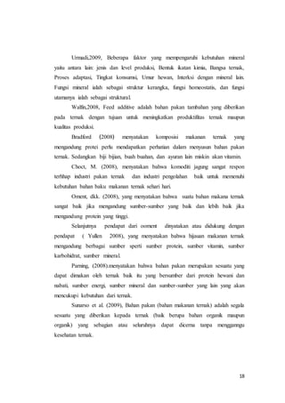 18
Urmadi,2009, Beberapa faktor yang mempengaruhi kebutuhan mineral
yaitu antara lain: jenis dan level produksi, Bentuk ikatan kimia, Bangsa ternak,
Proses adaptasi, Tingkat konsumsi, Umur hewan, Interksi dengan mineral lain.
Fungsi mineral ialah sebagai struktur kerangka, fungsi homeostatis, dan fungsi
utamanya ialah sebagai struktural.
Walfin,2008, Feed additive adalah bahan pakan tambahan yang diberikan
pada ternak dengan tujuan untuk meningkatkan produktifitas ternak maupun
kualitas produksi.
Bradford ﴾2008﴿ menyatakan komposisi makanan ternak yang
mengandung protei perlu mendapatkan perhatian dalam menyusun bahan pakan
ternak. Sedangkan biji bijian, buah buahan, dan ayuran lain miskin akan vitamin.
Choct, M. (2008), menyatakan bahwa komoditi jagung sangat respon
terhhap industri pakan ternak dan industri pengolahan baik untuk memenuhi
kebutuhan bahan baku makanan ternak sehari hari.
Oment, dkk. (2008), yang menyatakan bahwa suatu bahan makana ternak
sangat baik jika mengandung sumber-sumber yang baik dan lebih baik jika
mengandung protein yang tinggi.
Selanjutnya pendapat dari ooment dinyatakan atau didukung dengan
pendapat ( Yullen 2008), yang menyatakan bahwa hijauan makanan ternak
mengandung berbagai sumber sperti sumber protein, sumber vitamin, sumber
karbohidrat, sumber mineral.
Parning, (2008).menyatakan bahwa bahan pakan merupakan sesuatu yang
dapat dimakan oleh ternak baik itu yang bersumber dari protein hewani dan
nabati, sumber energi, sumber mineral dan sumber-sumber yang lain yang akan
mencukupi kebutuhan dari ternak.
Sunarso et al. (2009), Bahan pakan (bahan makanan ternak) adalah segala
sesuatu yang diberikan kepada ternak (baik berupa bahan organik maupun
organik) yang sebagian atau seluruhnya dapat dicerna tanpa mengganngu
kesehatan ternak.
 