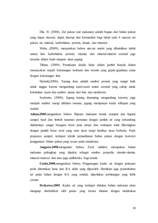 19
Ella. H. (2008), Zat pakan (zat makanan) adalah bagian dari bahan pakan
yang dapat dicerna, dapat diserap dan bermanfaat bagi tubuh (ada 6 macam zat
pakan: air, mineral, karbohidrat, protein, lemak, dan vitamin).
Waha. (2009), menyatakan bahwa zat-zat nutrisi yang dibutuhkan tubuh
antara lain: karbohidrat, protein, vitamin, dan mineral-mineral esensial juga
tersedia dalam buah maupun daun jagung.
Tilman, (2009), Pemakaian dedak halus dalam jumlah banyak dalam
ransum,akan terjadi kekurangan isoleusin dan treonin yang gejala-gejalanya sama
dengan kekurangan lisin
Hartadi,(2008), Tepung ikan adalah sumber protein yang sangat baik
untuk unggas karena mengandung asam-asam amino esensial yang cukup untuk
kebutuhan ayam dan sumber utama dari lisin dan merhionin.
Soekanto, (2008), Jagung kuning disamping mengandung karoten, juga
menjadi sumber energi didalam ransum, jagung mempunyai kadar triftopan yang
rendah.
Adnan,2008,mengatakan bahwa Hijauan makanan ternak (rumput dan legum)
sampai hasil dan limbah tanaman pertanian dengan jumlah air yang terkandung
didalamnya sangat beragam berat jenis airnya dan walaupun telah dikeringkan
dengan jumlah berat awal yang sana akan tetapi hasilnya akan berbeda. Pada
preparasi sampel, terdapat teknik pemanfaatan bahan pakan dengan konversi
penggunaan bahan pakan yang sesuai pada standarnya.
Anggoro,2008,mengatakn bahwa Feed additive merupakan bahan
makanan pelengkap yang dipakai sebagai sumber penyedia vitamin-vitamin,
mineral-mineral dan atau juga antibiotika bagi ternak.
Carita,2008,mengatakan bahwa Pengurangan kadar air dengan pelayuan
perlu ditentukan lama dan KA akhir yang diperoleh. Demikian juga penambahan
air pada bahan dengan KA yang rendah, diperlukan perhitungan yang lebih
cermat.
Dedyarso,2009, Kadar air yang terdapat didalam bahan makanan akan
menguap disebabkan oleh panas yang tersisa dimana dengan melakukan
 