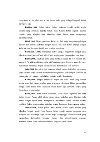 20
pengeringan secara alami dan secara buatan maka yang tertinggal hanyalah bahan
keringnya saja.
Ernidian,2008, Bahan pakan (bahan makanan ternak) adalah segala
sesuatu yang diberikan kepada ternak (baik berupa bahan organik maupun
organik) yang sebagian atau seluruhnya dapat dicerna tanpa mengganngu
kesehatan ternak.
Galuh,2009, Dalam penentuan kadar air dari setiap sampel-sampel dapat
berasal dari tumbuh tumbuhan maupun hewan dan hasil ikutan lainnnya dengan
kadar air yang berragam jumlah dan keadaan normalnya.
Gursiyanti, (2009) menyatakan bahwa jangka pengambilan sampel harus
dilakukan secara aselektif dan selektif dan penyimpanan bahan pakan yang lama.
Ikalita,2008, Koefisien cerna yang ditentukan secara In vivo biasanya 1%
sampai 2 % lebih rendah dari pada nilai kecernaan yang diperoleh secara In vitro.
Pencernaan ruminansia terjadi secara mekanis, fermentative, dan hidrolisis.
Joko,2008, Zat pakan (zat makanan) adalah bagian dari bahan pakan yang
dapat dicerna, dapat diserap dan bermanfaat bagi tubuh dan terdapat 6 macam zat
pakan yaitu: air, mineral, karbohidrat, protein, lemak, dan vitamin.
Karim,2011, Sampel merupakan bagian dari suatu bahan yang diambil
secara acak dari bahan tersebut untuk selanjutnya dievaluasi. Dalam pengambilan
sampel suatu bahan harus dilakukan secara benar agar diperoleh sampel yang
benar-benar representative.
Laura,2008, Aditif bahan konsentrat, aditif bahan suplemen dan aditif
bahan premix. Pakan aditif adalah bahan pakan tambahan yang diberikan pada
ternak dengan tujuan untuk meningkatkan produktifitas ternak maupun kualitas
produksi. Selain itu merupakan tambahan umum digunakan dalam meramu pakan.
Martha,2008, Bahan pakan untuk ternak adalah segala sesuatu yang
diberikan kepada ternak, baik berupa bahan organik maupun anorganik yang
sebagian atau seluruhnya dapat dicerna tanpa mengganggu kesehatan ternak yang
mengandung karbohidrat, protein, vitamin, dan mineral-mineral esensial.
Selenium adalah salah satu contoh mineral yang baik untuk ternak.
 