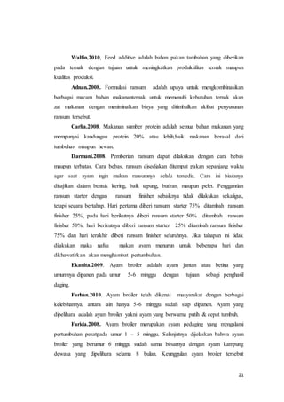 21
Walfin,2010, Feed additive adalah bahan pakan tambahan yang diberikan
pada ternak dengan tujuan untuk meningkatkan produktifitas ternak maupun
kualitas produksi.
Adnan.2008. Formulasi ransum adalah upaya untuk mengkombinasikan
berbagai macam bahan makananternak untuk memenuhi kebutuhan ternak akan
zat makanan dengan meniminalkan biaya yang ditimbulkan akibat penyusunan
ransum tersebut.
Carlia.2008. Makanan sumber protein adalah semua bahan makanan yang
mempunyai kandungan protein 20% atau lebih,baik makanan berasal dari
tumbuhan maupun hewan.
Darmani.2008. Pemberian ransum dapat dilakukan dengan cara bebas
maupun terbatas. Cara bebas, ransum disediakan ditempat pakan sepanjang waktu
agar saat ayam ingin makan ransumnya selalu tersedia. Cara ini biasanya
disajikan dalam bentuk kering, baik tepung, butiran, maupun pelet. Penggantian
ransum starter dengan ransum finisher sebaiknya tidak dilakukan sekaligus,
tetapi secara bertahap. Hari pertama diberi ransum starter 75% ditambah ransum
finisher 25%, pada hari berikutnya diberi ransum starter 50% ditambah ransum
finisher 50%, hari berikutnya diberi ransum starter 25% ditambah ransum finisher
75% dan hari terakhir diberi ransum finisher seluruhnya. Jika tahapan ini tidak
dilakukan maka nafsu makan ayam menurun untuk beberapa hari dan
dikhawatirkan akan menghambat pertumbuhan.
Ekanita.2009. Ayam broiler adalah ayam jantan atau betina yang
umumnya dipanen pada umur 5-6 minggu dengan tujuan sebagi penghasil
daging.
Farhan.2010. Ayam broiler telah dikenal masyarakat dengan berbagai
kelebihannya, antara lain hanya 5-6 minggu sudah siap dipanen. Ayam yang
dipelihara adalah ayam broiler yakni ayam yang berwarna putih & cepat tumbuh.
Farida.2008. Ayam broiler merupakan ayam pedaging yang mengalami
pertumbuhan pesatpada umur 1 – 5 minggu. Selanjutnya dijelaskan bahwa ayam
broiler yang berumur 6 minggu sudah sama besarnya dengan ayam kampung
dewasa yang dipelihara selama 8 bulan. Keunggulan ayam broiler tersebut
 