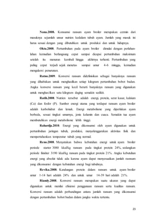 23
Nana.2008. Konsumsi ransum ayam broiler merupakan cermin dari
masuknya sejumlah unsur nutrien kedalam tubuh ayam. Jumlah yang masuk ini
harus sesuai dengan yang dibutuhkan untuk produksi dan untuk hidupnya.
Okta.2008. Pertumbuhan pada ayam broiler dimulai dengan perlahan-
lahan kemudian berlangsung cepat sampai dicapai pertumbuhan maksimum
setelah itu menurun kembali hingga akhirnya terhenti. Pertumbuhan yang
paling cepat terjadi sejak menetas sampai umur 4-6 minggu, kemudian
mengalami penurunan.
Ratno.2009. Konversi ransum didefinisikan sebagai banyaknya ransum
yang dihabiskan untuk menghasilkan setiap kilogram pertambahan bobot badan.
Angka konversi ransum yang kecil berarti banyaknya ransum yang digunakan
untuk menghasilkan satu kilogram daging semakin sedikit.
Ratih.2008. Nutrien tersebut adalah energi, protein, serat kasar, kalsium
(Ca) dan fosfor (P). Sumber energi utama yang terdapat ransum ayam broiler
adalah karbohidrat dan lemak. Energi metabolisme yang diperlukan ayam
berbeda, sesuai tingkat umurnya, jenis kelamin dan cuaca. Semakin tua ayam
membutuhkan energi metabolisme lebih tinggi.
Rahardja.2010. Energi yang dikonsumsi oleh ayam digunakan untuk
pertumbuhan jaringan tubuh, produksi, menyelenggarakan aktivitas fisik dan
mempertahankan temperatur tubuh yang normal.
Reno.2008. Menyatakan bahwa kebutuhan energi untuk ayam broiler
periode starter 3080 kkal/kg ransum pada tingkat protein 24%, sedangkan
periode finisher 3190 kkal/kg ransum pada tingkat protein 21%. Angka kebutuhan
energi yang absolut tidak ada karena ayam dapat menyesuaikan jumlah rasnsum
yang dikonsumsi dengan kebutuhan energi bagi tubuhnya.
Revika.2008. Kandungan protein dalam ransum untuk ayam broiler
umur 1-14 hari adalah 24% dan untuk umur 14-39 hari adalah 21%.
Riandy.2008. Konversi ransum merupakan suatu ukuran yang dapat
digunakan untuk menilai efisiensi penggunaan ransum serta kualitas ransum.
Konversi ransum adalah perbandingan antara jumlah ransum yang dikonsumsi
dengan pertambahan bobot badan dalam jangka waktu tertentu.
 