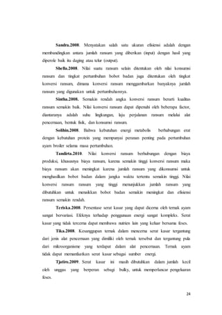 24
Sandra.2008. Menyatakan salah satu ukuran efisiensi adalah dengan
membandingkan antara jumlah ransum yang diberikan (input) dengan hasil yang
diperole baik itu daging atau telur (output).
Shella.2008. Nilai suatu ransum selain ditentukan oleh nilai konsumsi
ransum dan tingkat pertumbuhan bobot badan juga ditentukan oleh tingkat
konversi ransum, dimana konversi ransum menggambarkan banyaknya jumlah
ransum yang digunakan untuk pertumbuhannya.
Sintha.2008. Semakin rendah angka konversi ransum berarti kualitas
ransum semakin baik. Nilai konversi ransum dapat dipenuhi oleh beberapa factor,
diantaranya adalah suhu lingkungan, laju perjalanan ransum melalui alat
pencernaan, bentuk fisik, dan konsumsi ransum.
Solihin.2008. Bahwa kebutuhan energi metabolis berhubungan erat
dengan kebutuhan protein yang mempunyai peranan penting pada pertumbuhan
ayam broiler selama masa pertumbuhan.
Tandirta.2010. Nilai konversi ransum berhubungan dengan biaya
produksi, khususnya biaya ransum, karena semakin tinggi konversi ransum maka
biaya ransum akan meningkat karena jumlah ransum yang dikonsumsi untuk
menghasilkan bobot badan dalam jangka waktu tertentu semakin tinggi. Nilai
konversi ransum ransum yang tinggi menunjukkan jumlah ransum yang
dibutuhkan untuk menaikkan bobot badan semakin meningkat dan efisiensi
ransum semakin rendah.
Teriska.2008. Persentase serat kasar yang dapat dicerna oleh ternak ayam
sangat bervariasi. Efeknya terhadap penggunaan energi sangat kompleks. Serat
kasar yang tidak tercerna dapat membawa nutrien lain yang keluar bersama feses.
Tika.2008. Kesanggupan ternak dalam mencerna serat kasar tergantung
dari jenis alat pencernaan yang dimiliki oleh ternak tersebut dan tergantung pula
dari mikroorganisme yang terdapat dalam alat pencernaan. Ternak ayam
tidak dapat memanfaatkan serat kasar sebagai sumber energi.
Tjatiro.2009. Serat kasar ini masih dibutuhkan dalam jumlah kecil
oleh unggas yang berperan sebagi bulky, untuk memperlancar pengeluaran
feses.
 