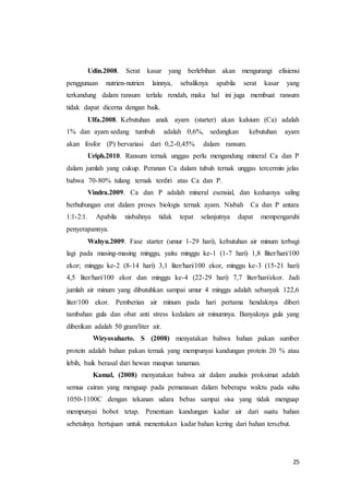 25
Udin.2008. Serat kasar yang berlebihan akan mengurangi efisiensi
penggunaan nutrien-nutrien lainnya, sebaliknya apabila serat kasar yang
terkandung dalam ransum terlalu rendah, maka hal ini juga membuat ransum
tidak dapat dicerna dengan baik.
Ulfa.2008. Kebutuhan anak ayam (starter) akan kalsium (Ca) adalah
1% dan ayam sedang tumbuh adalah 0,6%, sedangkan kebutuhan ayam
akan fosfor (P) bervariasi dari 0,2-0,45% dalam ransum.
Uriph.2010. Ransum ternak unggas perlu mengandung mineral Ca dan P
dalam jumlah yang cukup. Peranan Ca dalam tubuh ternak unggas tercermin jelas
bahwa 70-80% tulang ternak terdiri atas Ca dan P.
Vindra.2009. Ca dan P adalah mineral esensial, dan keduanya saling
berhubungan erat dalam proses biologis ternak ayam. Nisbah Ca dan P antara
1:1-2:1. Apabila nisbahnya tidak tepat selanjutnya dapat mempengaruhi
penyerapannya.
Wahyu.2009. Fase starter (umur 1-29 hari), kebutuhan air minum terbagi
lagi pada masing-masing minggu, yaitu minggu ke-1 (1-7 hari) 1,8 lliter/hari/100
ekor; minggu ke-2 (8-14 hari) 3,1 liter/hari/100 ekor, minggu ke-3 (15-21 hari)
4,5 liter/hari/100 ekor dan minggu ke-4 (22-29 hari) 7,7 liter/hari/ekor. Jadi
jumlah air minum yang dibutuhkan sampai umur 4 minggu adalah sebanyak 122,6
liter/100 ekor. Pemberian air minum pada hari pertama hendaknya diberi
tambahan gula dan obat anti stress kedalam air minumnya. Banyaknya gula yang
diberikan adalah 50 gram/liter air.
Wiryosuharto. S (2008) menyatakan bahwa bahan pakan sumber
protein adalah bahan pakan ternak yang mempunyai kandungan protein 20 % atau
lebih, baik berasal dari hewan maupun tanaman.
Kamal, (2008) menyatakan bahwa air dalam analisis proksimat adalah
semua cairan yang menguap pada pemanasan dalam beberapa waktu pada suhu
1050-1100C dengan tekanan udara bebas sampai sisa yang tidak menguap
mempunyai bobot tetap. Penentuan kandungan kadar air dari suatu bahan
sebetulnya bertujuan untuk menentukan kadar bahan kering dari bahan tersebut.
 