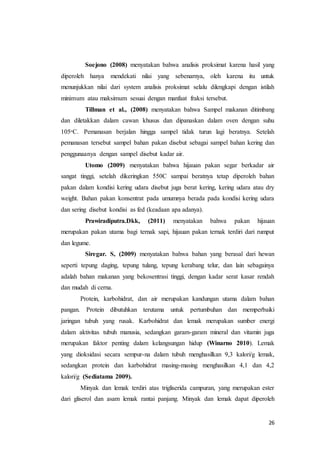 26
Soejono (2008) menyatakan bahwa analisis proksimat karena hasil yang
diperoleh hanya mendekati nilai yang sebenarnya, oleh karena itu untuk
menunjukkan nilai dari system analisis proksimat selalu dilengkapi dengan istilah
minimum atau maksimum sesuai dengan manfaat fraksi tersebut.
Tillman et al., (2008) menyatakan bahwa Sampel makanan ditimbang
dan diletakkan dalam cawan khusus dan dipanaskan dalam oven dengan suhu
105ᵒC. Pemanasan berjalan hingga sampel tidak turun lagi beratnya. Setelah
pemanasan tersebut sampel bahan pakan disebut sebagai sampel bahan kering dan
penggunaanya dengan sampel disebut kadar air.
Utomo (2009) menyatakan bahwa hijauan pakan segar berkadar air
sangat tinggi, setelah dikeringkan 550C sampai beratnya tetap diperoleh bahan
pakan dalam kondisi kering udara disebut juga berat kering, kering udara atau dry
weight. Bahan pakan konsentrat pada umumnya berada pada kondisi kering udara
dan sering disebut kondisi as fed (keadaan apa adanya).
Prawiradiputra.Dkk, (2011) menyatakan bahwa pakan hijauan
merupakan pakan utama bagi ternak sapi, hijauan pakan ternak terdiri dari rumput
dan legume.
Siregar. S, (2009) menyatakan bahwa bahan yang berasal dari hewan
seperti tepung daging, tepung tulang, tepung kerabang telur, dan lain sebagainya
adalah bahan makanan yang bekosentrasi tinggi, dengan kadar serat kasar rendah
dan mudah di cerna.
Protein, karbohidrat, dan air merupakan kandungan utama dalam bahan
pangan. Protein dibutuhkan terutama untuk pertumbuhan dan memperbaiki
jaringan tubuh yang rusak. Karbohidrat dan lemak merupakan sumber energi
dalam aktivitas tubuh manusia, sedangkan garam-garam mineral dan vitamin juga
merupakan faktor penting dalam kelangsungan hidup (Winarno 2010). Lemak
yang dioksidasi secara sempur-na dalam tubuh menghasilkan 9,3 kalori/g lemak,
sedangkan protein dan karbohidrat masing-masing menghasilkan 4,1 dan 4,2
kalori/g (Sediatama 2009).
Minyak dan lemak terdiri atas trigliserida campuran, yang merupakan ester
dari gliserol dan asam lemak rantai panjang. Minyak dan lemak dapat diperoleh
 