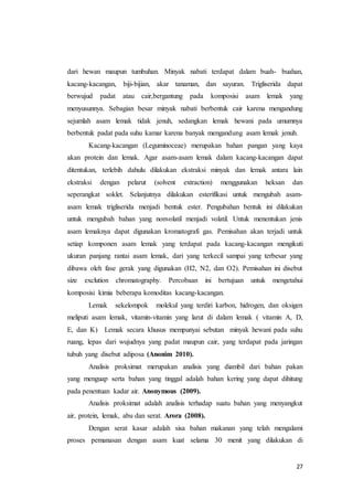 27
dari hewan maupun tumbuhan. Minyak nabati terdapat dalam buah- buahan,
kacang-kacangan, biji-bijian, akar tanaman, dan sayuran. Trigliserida dapat
berwujud padat atau cair,bergantung pada komposisi asam lemak yang
menyusunnya. Sebagian besar minyak nabati berbentuk cair karena mengandung
sejumlah asam lemak tidak jenuh, sedangkan lemak hewani pada umumnya
berbentuk padat pada suhu kamar karena banyak mengandung asam lemak jenuh.
Kacang-kacangan (Leguminoceae) merupakan bahan pangan yang kaya
akan protein dan lemak. Agar asam-asam lemak dalam kacang-kacangan dapat
ditentukan, terlebih dahulu dilakukan ekstraksi minyak dan lemak antara lain
ekstraksi dengan pelarut (solvent extraction) menggunakan heksan dan
seperangkat soklet. Selanjutnya dilakukan esterifikasi untuk mengubah asam-
asam lemak trigliserida menjadi bentuk ester. Pengubahan bentuk ini dilakukan
untuk mengubah bahan yang nonvolatil menjadi volatil. Untuk menentukan jenis
asam lemaknya dapat digunakan kromatografi gas. Pemisahan akan terjadi untuk
setiap komponen asam lemak yang terdapat pada kacang-kacangan mengikuti
ukuran panjang rantai asam lemak, dari yang terkecil sampai yang terbesar yang
dibawa oleh fase gerak yang digunakan (H2, N2, dan O2). Pemisahan ini disebut
size exclution chromatography. Percobaan ini bertujuan untuk mengetahui
komposisi kimia beberapa komoditas kacang-kacangan.
Lemak sekelompok molekul yang terdiri karbon, hidrogen, dan oksigen
meliputi asam lemak, vitamin-vitamin yang larut di dalam lemak ( vitamin A, D,
E, dan K) Lemak secara khusus mempunyai sebutan minyak hewani pada suhu
ruang, lepas dari wujudnya yang padat maupun cair, yang terdapat pada jaringan
tubuh yang disebut adiposa (Anonim 2010).
Analisis proksimat merupakan analisis yang diambil dari bahan pakan
yang menguap serta bahan yang tinggal adalah bahan kering yang dapat dihitung
pada penentuan kadar air. Anonymous (2009).
Analisis proksimat adalah analisis terhadap suatu bahan yang menyangkut
air, protein, lemak, abu dan serat. Arora (2008).
Dengan serat kasar adalah sisa bahan makanan yang telah mengalami
proses pemanasan dengan asam kuat selama 30 menit yang dilakukan di
 