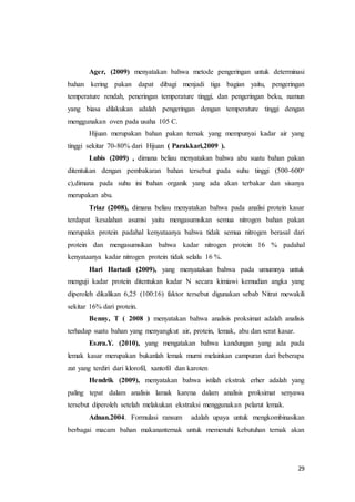 29
Ager, (2009) menyatakan bahwa metode pengeringan untuk determinasi
bahan kering pakan dapat dibagi menjadi tiga bagian yaitu, pengeringan
temperature rendah, peneringan temperature tinggi, dan pengeringan beku, namun
yang biasa dilakukan adalah pengeringan dengan temperature tinggi dengan
menggunakan oven pada usaha 105 C.
Hijuan merupakan bahan pakan ternak yang mempunyai kadar air yang
tinggi sekitar 70-80% dari Hijuan ( Parakkari,2009 ).
Lubis (2009) , dimana beliau menyatakan bahwa abu suatu bahan pakan
ditentukan dengan pembakaran bahan tersebut pada suhu tinggi (500-600o
c),dimana pada suhu ini bahan organik yang ada akan terbakar dan sisanya
merupakan abu.
Triaz (2008), dimana beliau menyatakan bahwa pada analisi protein kasar
terdapat kesalahan asumsi yaitu mengasumsikan semua nitrogen bahan pakan
merupakn protein padahal kenyataanya bahwa tidak semua nitrogen berasal dari
protein dan mengasumsikan bahwa kadar nitrogen protein 16 % padahal
kenyataanya kadar nitrogen protein tidak selalu 16 %.
Hari Hartadi (2009), yang menyatakan bahwa pada umumnya untuk
menguji kadar protein ditentukan kadar N secara kimiawi kemudian angka yang
diperoleh dikalikan 6,25 (100:16) faktor tersebut digunakan sebab Nitrat mewakili
sekitar 16% dari protein.
Benny, T ( 2008 ) menyatakan bahwa analisis proksimat adalah analisis
terhadap suatu bahan yang menyangkut air, protein, lemak, abu dan serat kasar.
Eszra.Y. (2010), yang mengatakan bahwa kandungan yang ada pada
lemak kasar merupakan bukanlah lemak murni melainkan campuran dari beberapa
zat yang terdiri dari klorofil, xantofil dan karoten
Hendrik (2009), menyatakan bahwa istilah ekstrak erher adalah yang
paling tepat dalam analisis lamak karena dalam analisis proksimat senyawa
tersebut diperoleh setelah melakukan ekstraksi menggunakan pelarut lemak.
Adnan.2004. Formulasi ransum adalah upaya untuk mengkombinasikan
berbagai macam bahan makananternak untuk memenuhi kebutuhan ternak akan
 