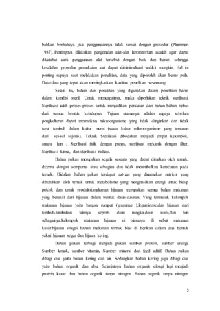 3
bahkan berbahaya jika penggunaannya tidak sesuai dengan prosedur (Plummer,
1987). Pentingnya dilakukan pengenalan alat-alat laboratorium adalah agar dapat
diketahui cara penggunaan alat tersebut dengan baik dan benar, sehingga
kesalahan prosedur pemakaian alat dapat diminimalisasi sedikit mungkin. Hal ini
penting supaya saat melakukan penelitian, data yang diperoleh akan benar pula.
Data-data yang tepat akan meningkatkan kualitas penelitian seseorang.
Selain itu, bahan dan peralatan yang digunakan dalam penelitian harus
dalam kondisi steril. Untuk mencapainya, maka diperlukan teknik sterilisasi.
Sterilisasi ialah proses-proses untuk menjadikan peralatan dan bahan-bahan bebas
dari semua bentuk kehidupan. Tujuan utamanya adalah supaya sebelum
pengkulturan dapat mematikan mikroorganisme yang tidak diinginkan dan tidak
turut tumbuh dalam kultur murni (suatu kultur mikroorganisme yang tersusun
dari sel-sel sejenis). Teknik Sterilisasi dibedakan menjadi empat kelompok,
antara lain : Sterilisasi fisik dengan panas, sterilisasi mekanik dengan filter,
Sterilisasi kimia, dan sterilisasi radiasi.
Bahan pakan merupakan segala sesuatu yang dapat dimakan oleh ternak,
dicerna dengan sempurna atau sebagian dan tidak menimbulkan keracunan pada
ternak. Didalam bahan pakan terdapat zat-zat yang dinamakan nutrient yang
dibutuhkan oleh ternak untuk metabolisme yang menghasilkan energi untuk hidup
pokok dan untuk produksi.makanan hijauan merupakan semua bahan makanan
yang berasal dari hijauan dalam bentuk daun-daunan. Yang termasuk kelompok
makanan hijauan yaitu bangsa rumput (graminae ),leguminose,dan hijauan dari
tumbuh-tumbuhan lainnya seperti daun nangka,daun waru,dan lain
sebagainya.kelompok makanan hijauan ini biasanya di sebut makanan
kasar.hijauan sbagai bahan makanan ternak bias di berikan dalam dua bentuk
yakni hijauan segar dan hijaun kering.
Bahan pakan terbagi menjadi pakan sumber protein, sumber energi,
Sumber lemak, sumber vitamin, Sumber mineral dan feed aditif. Bahan pakan
dibagi dua yaitu bahan kering dan air. Sedangkan bahan kering juga dibagi dua
yaitu bahan organik dan abu. Selanjutnya bahan organik dibagi lagi menjadi
protein kasar dan bahan organik tanpa nitrogen. Bahan organik tanpa nitrogen
 
