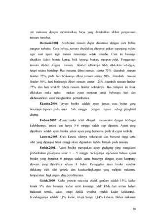 30
zat makanan dengan meniminalkan biaya yang ditimbulkan akibat penyusunan
ransum tersebut.
Darmani.2001. Pemberian ransum dapat dilakukan dengan cara bebas
maupun terbatas. Cara bebas, ransum disediakan ditempat pakan sepanjang waktu
agar saat ayam ingin makan ransumnya selalu tersedia. Cara ini biasanya
disajikan dalam bentuk kering, baik tepung, butiran, maupun pelet. Penggantian
ransum starter dengan ransum finisher sebaiknya tidak dilakukan sekaligus,
tetapi secara bertahap. Hari pertama diberi ransum starter 75% ditambah ransum
finisher 25%, pada hari berikutnya diberi ransum starter 50% ditambah ransum
finisher 50%, hari berikutnya diberi ransum starter 25% ditambah ransum finisher
75% dan hari terakhir diberi ransum finisher seluruhnya. Jika tahapan ini tidak
dilakukan maka nafsu makan ayam menurun untuk beberapa hari dan
dikhawatirkan akan menghambat pertumbuhan.
Ekanita.2006. Ayam broiler adalah ayam jantan atau betina yang
umumnya dipanen pada umur 5-6 minggu dengan tujuan sebagi penghasil
daging.
Farhan.2007. Ayam broiler telah dikenal masyarakat dengan berbagai
kelebihannya, antara lain hanya 5-6 minggu sudah siap dipanen. Ayam yang
dipelihara adalah ayam broiler yakni ayam yang berwarna putih & cepat tumbuh.
Laurent.2005. Oleh karena sifatnya volumeous dan berserat tinggi serta
sifat yang dipunyai tidak mengijinkan digunakan terlalu banyak pada ransum.
Farida.2001. Ayam broiler merupakan ayam pedaging yang mengalami
pertumbuhan pesatpada umur 1 – 5 minggu. Selanjutnya dijelaskan bahwa ayam
broiler yang berumur 6 minggu sudah sama besarnya dengan ayam kampung
dewasa yang dipelihara selama 8 bulan. Keunggulan ayam broiler tersebut
didukung oleh sifat genetic dan keadaanlingkungan yang meliputi makanan,
temperature lingkungan dan pemeliharaan.
Galuh.2000. Kadar protein rata-rata dedak gandum adalah 15%; kadar
lemak 9% dan biasanya kadar serat kasarnya tidak lebih dari semua bahan
makanan ternak, akan tetapi dedak tersebut rendah kadar kalsiumnya.
Kandungannya adalah 1,1% fosfor, tetapi hanya 1,14% kalsium. Bahan makanan
 