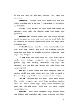 31
ini kaya akan masin dan tinggi kadar thiaminnya. Tetapi rendah kadar
riboflavinnya.
Harmoko.2001. Kandungan dalam dedak gandum adalah serat kasar
89,29%; protein kasar 16,89%; serat kasar 9,91%; lemak kasar 3,59%; abu 4,96%,
dan BETN 64,9%.
Intan.2000. Ransum seimbang atau ransum serasi adalah ransum yang
mengandung semua nutrien yang dibutuhkan ternak sesuai dengan tujuan
pemeliharaan.
Klementina.2004. Formulasi Ransum untuk ayam pedaging dibedakan
menjadi dua macam yaitu ransum untuk periode starter dan periode finisher. Hal
ini disebabkan oleh perbedaan kebutuhan nutrien ransum sesuai dengan periode
pertumbuhan ayam.
Kronika.2000. Ransum merupakan sumber utama kebutuhan nutrien
ayam broiler untuk keperluan hidup pokok dan produksinya karena tanpa
ransum yang sesuai dengan yang dibutuhkan menyebabkan produksi tidak sesuai
dengan yang diharapkan.
Leo.2003. Khusus untuk ransum broiler, maka ransum broiler hendaklah
memiliki nisbah kandungan energi-protein yang diketahui, kandungan
proteinnya tinggi untuk menopang pertumbuhannya yang sangat cepat,
mengandung energi yang lebih untuk membuat ayam broiler dipanen cukup
mengandung lemak.
Nana.2001. Konsumsi ransum ayam broiler merupakan cermin dari
masuknya sejumlah unsur nutrien kedalam tubuh ayam. Jumlah yang masuk ini
harus sesuai dengan yang dibutuhkan untuk produksi dan untuk hidupnya.
Okta.2001. Pertumbuhan pada ayam broiler dimulai dengan perlahan-
lahan kemudian berlangsung cepat sampai dicapai pertumbuhan maksimum
setelah itu menurun kembali hingga akhirnya terhenti. Pertumbuhan yang
paling cepat terjadi sejak menetas sampai umur 4-6 minggu, kemudian
mengalami penurunan.
Ratno.2006. Konversi ransum didefinisikan sebagai banyaknya ransum
yang dihabiskan untuk menghasilkan setiap kilogram pertambahan bobot badan.
 