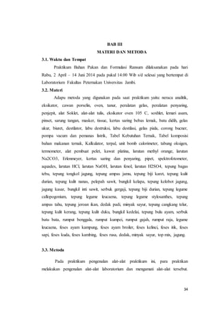 34
BAB III
MATERI DAN METODA
3.1. Waktu dan Tempat
Praktikum Bahan Pakan dan Formulasi Ransum dilaksanakan pada hari
Rabu, 2 April – 14 Juni 2014 pada pukul 14.00 Wib s/d selesai yang bertempat di
Laboratorium Fakultas Peternakan Universitas Jambi.
3.2. Materi
Adapu metoda yang digunakan pada saat praktikum yaitu: neraca analitik,
eksikator, cawan porselin, oven, tanur, peralatan gelas, peralatan penyaring,
penjepit, alat Soklet, alat-alat tulis, eksikator oven 105 C, soxhlet, lemari asam,
pinset, sarung tangan, masker, tissue, kertas saring bebas lemak, batu didih, gelas
ukur, biuret, destilator, labu destruksi, labu destilasi, gelas piala, corong bucner,
pompa vacum dan pemanas listrik, Tabel Kebutuhan Ternak, Tabel komposisi
bahan makanan ternak, Kalkulator, terpal, unit bomb calorimeter, tabung oksigen,
termometer, alat pembuat pelet, kawat platina, larutan methyl orange, larutan
Na2CO3, Erlenmeyer, kertas saring dan penyaring, pipet, spektrofotometer,
aquades, larutan HCl, larutan NaOH, larutan fenol, larutan H2SO4, tepung bagas
tebu, tepung tongkol jagung, tepung ampas jamu, tepung biji karet, tepung kulit
durian, tepung kulit nanas, pelepah sawit, bungkil kelapa, tepung kelobot jagung,
jagung kasar, bungkil inti sawit, serbuk gergaji, tepung biji durian, tepung legume
callopogonium, tepung legume leucaena, tepung legume stylosanthes, tepung
ampas tahu, tepung jeroan ikan, dedak padi, minyak sayur, tepung cangkang telur,
tepung kulit kerang, tepung kulit duku, bungkil kedelai, tepung bulu ayam, serbuk
batu bata, rumput benggala, rumput kumpei, rumput gajah, rumput raja, legume
leucaena, feses ayam kampung, feses ayam broiler, feses kelinci, feses itik, feses
sapi, feses kuda, feses kambing, feses rusa, dedak, minyak sayur, top mix, jagung.
3.3. Metoda
Pada praktikum pengenalan alat-alat praktikum ini, para praktikan
melakukan pengenalan alat-alat laboratorium dan mengamati alat-alat tersebut.
 