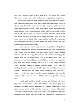 35
Lalu para praktikan harus mengerti cara kerja dan fungsi dari alat-alat
laboratorium yang di amati tersebut dan kemudian menggambarnya dengan baik.
Metoda yang digunakan dalam pengenalan bahan pakan ini adalah pertama-
tama mengamati bahan-bahan yang telah tersedia atau bahan-bahan yang telah
dibawa setiap kelompok, setelah di amati kita diwajibkan untuk menentukan
bahan pakan tersebut termasuk kemana, baik sebagai sumber protein (bagaimana
bentuk fisiknya, tekstur, warna, dan bau), sumber energi baik berbentuk biji-bijian
(bentuk fisik, ukuran (mm) ada panjang dan lebar), berbentuk tepung (bentuk
fisik, warna, dan bau), berbentuk cairan (tingkat kekentalan, warna, bau, dan
rasa), sumber mineral (bentuk fisik, warna, dan bau), asal limbah pertanian/agro
atau pun by prodak industri (asal limbah, bentuk fisik, warna, dan bau), dan bahan
pemalsuan pakan (warna, dan bentuk).
Cara kerja atau metode yang dilakukan oleh praktikan pada praktikum
preparasi sampel ini yaitu praktikan menimbang bahan yang masih dalam keadaan
segar dimana berat itu adalah berat awal bahan tersebut setelah ditimbang
kemudian bahan di jemur hingga kadar air tidak ada kemudian ditimbang lagi dan
dihitung berat akhir lalu hitung kembali kadar air dan kadar bahan kering. Ada
pun cara lain yang dapat dilakukan seperti dilakukan berikut ini cawan perselen
yang telah dicuci bersih, dikeringan didalam oven ± 1 jam dengan temperatur
1050C. kemudian didinginkan didalam eksikator sekitar 10-20 menit dan
ditimbang, kemudian sampel sebanyak 0,5-1 gram dan dimasukkan dalam cawan
porselen. Kemudian cawan dan sampel tersebut dikeringkan dalam oven 1050C
selama ± 12-16 jam, lalu cawan dan sampel dikeluarkan dari oven dan
didinginkan dalam eksikator selama ± 10-20 menit sampai diperoleh berat yang
tetap.
Metoda pada praktikum formulasi ransum, yaitu Tentukan jenis ransum
yang akan disusun terlebih dahulu, lalu tentukan bahan pakan yang akan
digunakan. Kemudian tentukan kandungan zat makanan masing-masing bahan
pakan penyusun ransum terpilih pada tabel komposisi zat makanan bahan pakan.
Tentukanlah jumlah ransum yang akan disusun dan perkirakan persentase
penggunaan setiap bahan pakan dari jumlah total bahan pakan. Hitung kontribusi
 