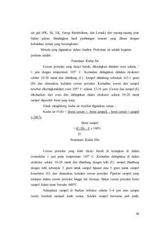 36
zat gizi (PK, Sk, LK, Energi Metabolisme, dan Lemak) dari masing-masing jenis
bahan pakan. Bandingkan hasil perhitungan ransum yang dibuat dengan
kebutuhan ternak yang bersangkutan.
Metoda yang digunakan dalam Analisis Proksimat ini adalah kegiatan
pertama adalah :
Penentuan Kadar Air
Cawan porselan yang dicuci bersih, dikeringkan didalam oven selama +
1 jam dengan temperature 1050 C. Kemudian didinginkan didalam eksikator
sekitar 10-20 menit dan ditimbang (C). Sampel ditimbang sebanyak 0,5-1 gram
(D) dan dimasukan kedalam cawan porselan. Kemudian cawan dan sampel
tersebut dikeringkandalam oven 1050 C selama 12-16 jam. Cawan dan sampel (E)
dikeluarkan dari oven dan didinginkan dalam eksikator selama 10-20 menit
sampai diperoleh berat yang tetep.
Untuk menghitung kadar air tersebut digunakan rumus :
Kadar air (%X) = [berat cawan + berat sampel] – berat cawan + sampel
x 100 %
Berat sampel
= (C+D) – E x 100%
D
Penentuan Kadar Abu
Cawan porselan yang telah dicuci bersih di keringkan di dalam
ovensekitar 1 jam pada temperature 1050 C. Kemudian didinginkan di dalam
eksikator sekitar 10-20 menit dan ditimbang dengan teliti (F). sampel ditimbang
dengan teliti sebanyak 3 gram untuk sampel hijauan atau 5 gram untuk sampel
konsentrat (G) dan dimasukan kedalam cawan porselan. Pijarkan sampel yang
terdapat dalam cawan porselen hingga tak berasap. Bakar cawan porselen berisi
sampel dalam tanur bersuhu 6000C.
Selanjutnya sampel di biarkan terbakar selama 3-4 jam atau sampai
warna berubah menjadi putih semua. Setelah sampel berwarna jadi putih,
 