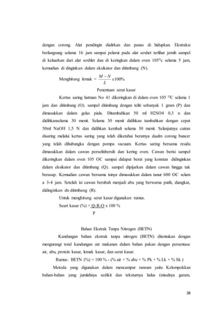 38
dengan corong. Alat pendingin dialirkan dan panas di hidupkan. Ekstraksi
berlangsung selama 16 jam sampai pelarut pada alat soxhet terlihat jernih sampel
di keluarkan dari alat soxhlet dan di keringkan dalam oven 1050c selama 5 jam,
kemudian di dinginkan dalam eksikator dan ditimbang (N).
Menghitung lemak = %100x
L
NM 
Penentuan serat kasar
Kertas saring hatman No 41 dikeringkan di dalam oven 105 OC selama 1
jam dan ditimbang (O). sampel ditimbang dengan teliti sebanyak 1 gram (P) dan
dimasukkan dalam gelas piala. Ditambahkan 50 ml H2SO4 0,3 n dan
didihkanselama 30 menit. Selama 30 menit didihkan tambahkan dengan cepat
50ml NaOH 1,5 N dan didihkan kembali selama 30 menit. Selanjutnya cairan
disaring melalui kertas saring yang telah diketahui beratnya daalm corong buncer
yang telah dihubungka dengan pompa vacuum. Kertas saring bersama residu
dimasukkan dalam cawan porselinbersih dan kering oven. Cawan berisi sampel
dikeringkan dalam oven 105 OC sampai didapat berat yang konstan didinginkan
dalam eksikator dan ditimbang (Q). sampel dipijarkan dalam cawan hingga tak
berasap. Kemudian cawan bersama isinya dimasukkan dalam tanur 600 OC selam
a 3-4 jam. Setelah isi cawan berubah menjadi abu yang berwarna putih, diangkat,
didinginkan dn ditimbang (R).
Untuk menghitung serat kasar digunakan rumus.
Seart kasar (%) = Q-R-O x 100 %
P
Bahan Ekstrak Tanpa Nitrogen (BETN)
Kandungan bahan ekstrak tanpa nitrogen (BETN) ditentukan dengan
mengurangi total kandungan zat makanan dalam bahan pakan dengan persentase
air, abu, protein kasar, lemak kasar, dan serat kasar.
Rumus: BETN (%) = 100 % - (% air + % abu + % Pk + % Lk + % Sk )
Metoda yang digunakan dalam mencampur ransum yaitu Kelompokkan
bahan-bahan yang jumlahnya sedikit dan teksturnya halus (misalnya garam,
 