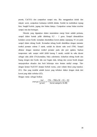 39
premix, CaCO3) dan campurkan sampai rata, Jika menggunakan dedak dan
minyak sawit, campurkan keduanya terlebih dahulu. Setelah itu tambahkan tepung
ikan, bungkil kedele, jagung dan bahan lainnya. Campurkan semua bahan tersebut
sampai rata dan homogen.
Metoda yang digunakan dalam menentukan energi bruto adalah pertama,
sampel dalam bentuk pellet ditimbang 0,5 – 1 gram. Sampel dimasukkkan
kedalam cawan bomb, kemudian disentuhkan kawat platina sepanjang 10 cm pada
sampel dalam tabung bomb. Kemudian tabung bomb distabilkan dengan memutar
tombol pemutar selama 5 menit, setelah itu dicatat suhu awal (TM). Sampel
dibakar dengan menekan tombol pemutar pada alat parr ignition, biarkan
temperature naik sampai stabil (lebih kurang 5 menit), setelah itu suhu dicatat
sebagai suhu akhir (TA).kemudian, buka calorimeter, keluarkan tabung bomb dan
buang oksigen dari bomb, lalu cuci bagian dala, tabung dan cawan bomb dengan
menyeprotkan akuades dan berii beberapa tetes larutan methyl orange. Titer
dengan larutan Na2CO3 dampai berbah warna, catat volume titrasi yang terpakai.
(E1). Dan yang terakhir adalah kawat yang terbakar diukur dengan skala dari
kawat yang tidak terbakar (E2).
Dengan rumus sebagai berikut:
𝑒𝑛𝑒𝑟𝑔𝑖 (
𝑘𝑎𝑙
𝑔𝑟𝑎𝑚
) =
(TA − TM)x W − E1 − E2
berat sampel x % BK
 
