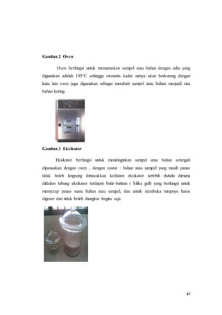 47
Gambar.2 Oven
Oven berfungsi untuk memanaskan sampel atau bahan dengan suhu yang
digunakan adalah 105°C sehingga otomatis kadar airnya akan berkurang dengan
kata lain oven juga digunakan sebagai merubah sampel atau bahan menjadi sisa
bahan kering.
Gambar.3 Eksikator
Eksikator berfungsi untuk mendinginkan sampel atau bahan setengah
dipanaskan dengan oven , dengan syarat : bahan atau sampel yang masih panas
tidak boleh langsung dimasukkan kedalam eksikator terlebih dahulu dimana
didalam tabung eksikator terdapat butir-butiran ( Silika gell) yang berfungsi untuk
menyerap panas suatu bahan atau sampel, dan untuk membuka tutupnya harus
digeser dan tidak boleh diangkat begitu saja.
 