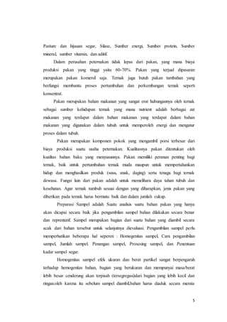 5
Pasture dan hijauan segar, Silase, Sumber energi, Sumber protein, Sumber
mineral, sumber vitamin, dan aditif.
Dalam perusahan peternakan tidak lepas dari pakan, yang mana biaya
produksi pakan yang tinggi yaitu 60-70%. Pakan yang terjual dipasaran
merupakan pakan komersil saja. Ternak juga butuh pakan tambahan yang
berfungsi membantu proses pertumbuhan dan perkembangan ternak seperti
konsentrat.
Pakan merupakan bahan makanan yang sangat erat hubungannya oleh ternak
sebagai sumber kehidupan ternak yang mana nutrient adalah berbagai zat
makanan yang terdapat dalam bahan makanan yang terdapat dalam bahan
makanan yang digunakan dalam tubuh untuk memperoleh energi dan mengatur
proses dalam tubuh.
Pakan merupakan komponen pokok yang mengambil porsi terbesar dari
biaya produksi suatu usaha peternakan. Kualitasnya pakan ditentukan oleh
kualitas bahan baku yang menyusunnya. Pakan memiliki peranan penting bagi
ternak, baik untuk pertumbuhan ternak muda maupun untuk mempertahankan
hidup dan menghasilkan produk (susu, anak, daging) serta tenaga bagi ternak
dewasa. Fungsi lain dari pakan adalah untuk memelihara daya tahan tubuh dan
kesehatan. Agar ternak tumbuh sesuai dengan yang diharapkan, jenis pakan yang
diberikan pada ternak harus bermutu baik dan dalam jumlah cukup.
Preparasi Sampel adalah Suatu analisis suatu bahan pakan yang hanya
akan dicapai secara baik jika pengambilan sampel bahan dilakukan secara benar
dan reprentatif. Sampel merupakan bagian dari suatu bahan yang diambil secara
acak dari bahan tersebut untuk selanjutnya dievaluasi. Pengambilan sampel perlu
memperhatikan beberapa hal sepereti : Homogenitas sampel, Cara pengambilan
sampel, Jumlah sampel. Penangan sampel, Prosesing sampel, dan Penentuan
kadar sampel segar.
Homogenitas sampel efek ukuran dan berat partikel sangat berpengaruh
terhadap hemogenitas bahan, bagian yang berukuran dan mempunyai masa/berat
lebih besar cenderung akan terpisah (tersegregasi)dari bagian yang lebih kecil dan
ringan.oleh karena itu sebelum sampel diambil,bahan harus diaduk secara merata
 