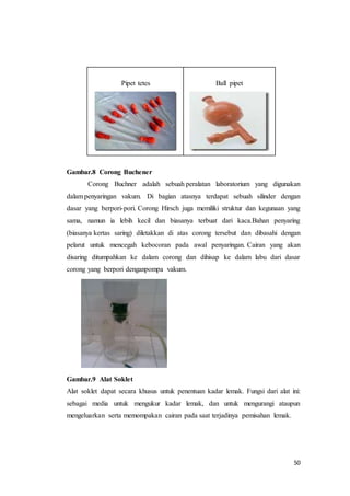 50
Pipet tetes Ball pipet
Gambar.8 Corong Buchener
Corong Buchner adalah sebuah peralatan laboratorium yang digunakan
dalam penyaringan vakum. Di bagian atasnya terdapat sebuah silinder dengan
dasar yang berpori-pori. Corong Hirsch juga memiliki struktur dan kegunaan yang
sama, namun ia lebih kecil dan biasanya terbuat dari kaca.Bahan penyaring
(biasanya kertas saring) diletakkan di atas corong tersebut dan dibasahi dengan
pelarut untuk mencegah kebocoran pada awal penyaringan. Cairan yang akan
disaring ditumpahkan ke dalam corong dan dihisap ke dalam labu dari dasar
corong yang berpori denganpompa vakum.
Gambar.9 Alat Soklet
Alat soklet dapat secara khusus untuk penentuan kadar lemak. Fungsi dari alat ini:
sebagai media untuk mengukur kadar lemak, dan untuk mengurangi ataupun
mengeluarkan serta memompakan cairan pada saat terjadinya pemisahan lemak.
 