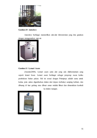 51
Gambar.10 Autoclave
Autoclave berfungsi mensterilkan alat-alat laboratorium yang kita gunakan
dengan menggunakan uap air.
Gambar.11 Lemari Asam
(Anonim:2008), Lemari asam yaitu alat yang ada dilaboraturium yang
seperti lemari besar. Lemari asam berfungsi sebagai penyerap racun ketika
pembakran bahan pakan. Hal ini sesuai dengan Prinsipnya adalah sama untuk
kedua jenis udara digambarkan dalam dari depan (terbuka) samping kabinet, dan
dibuang di luar gedung atau dibuat aman melalui filtrasi dan dimasukkan kembali
ke dalam ruangan.
 