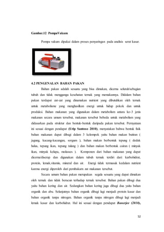 52
Gambar.12 PompaVakum
Pompa vakum dipakai dalam proses penyaringan pada analisis serat kasar.
4.2 PENGENALAN BAHAN PAKAN
Bahan pakan adalah sesuatu yang bisa dimakan, dicerna seluruh/sebagian
tubuh dan tidak menggangu kesehatan ternak yang memakannya. Didalam bahan
pakan terdapat zat-zat yang dinamakan nutrient yang dibutuhkan oleh ternak
untuk metabolisme yang menghasilkan energi untuk hidup pokok dan untuk
produksi. Bahan makanan yang digunakan dalam metabolism antara ke-3 jenis
makanan secara umum tersebut, makanan tersebut bebeda untuk metabolism yang
didasarkan pada struktur dan bentuk-bentuk daripada pakan tersebut. Pernyataan
ini sesuai dengan pendapat (Urip Santoso 2010), menyatakan bahwa bentuk fisik
bahan makanan dapat dibagi dalam 3 kelompok yaitu bahan makan butiran (
jagung, kacang-kacangan, sorgum ), bahan makan berbentuk tepung ( dedak
halus, tepung ikan, tepung tulang ) dan bahan makan berbentuk cairan ( minyak
ikan, minyak kelapa, molasses ). Komponen dari bahan makanan yang dapat
dicerna/diserap dan digunakan dalam tubuh ternak terdiri dari: karbohidrat,
protein, lemak,vitamin, mineral dan air. Energi tidak termasuk kedalam nutrient
karena energi diperoleh dari pembakarn zat makanan tersebut.
Secara umum bahan pakan merupakan segala sesuatu yang dapat dimakan
oleh ternak dan tidak beracun terhadap ternak tersebut. Bahan pakan dibagi dua
yaitu bahan kering dan air. Sedangkan bahan kering juga dibagi dua yaitu bahan
organik dan abu. Selanjutnya bahan organik dibagi lagi menjadi protein kasar dan
bahan organik tanpa nitrogen. Bahan organik tanpa nitrogen dibagi lagi menjadi
lemak kasar dan karbohidrat. Hal ini sesuai dengan pendapat Banerjee (2010),
 