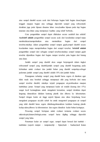 6
atau sampel diambil secara acak dari beberapa bagian baik bagian dasar,bagian
tenggah maupun bagian atas sehingga diperoleh sampel yang refresentatif,
demikian juga pada hijauan disuatau lahan /area,kualitas hijauan pada tiap bagian
tanaman atau lahan yang mempunyai kualitas yang relatif berbeda..
Cara pengambilan sampel dapat dilakukan secara aselektif dan selektif.
Aselektif adalah pengambilan sempel secara acak dari keseluruhan sempel tanpa
membedakan/memperhatikan atau memisahkan bagian dari sempel
tersebut.misalnya dalam pengambilan sempel rumput gajah,sempel diambil secara
keseluruhan tanpa memperhatikan bagian dari sempel tersebut. Selektif adalah
pengambilan sempel dari sebagian sempel tersebut.misalnya sempel rumput gajah
tersebut dipisahkan bagian dari bagian rumput tersebut yaitu bagian dari batang
atau daun.
Jumlah sampel yang diambil akan sangat berpengaruh dalam tingkat
refresentatif sampel yang diambil.jumlah sempel yang diambil bergantung pada
kebutuhan untuk evaluasi dan jumlah bahan yang diambil sampelnya.sebagai
pedoman jumlah sempel yang diambil adalah 10% dari jumlah bahan.
Penanganan terhadap sampel yang diambil harus segera di diamkan agar
tidak rusak atau berubah sehingga mempunyai sifat yang berbeda dari mana
sampel tersebut diambil, misalnya terjadi penguapan air,pembusukan maupun
tumbuhnya jamur. Sempel yang mempunyai kadar air rendah (kurang dari 15%)
sangat kecil kemungkinan untuk mengalami kerusakan, sampel demikian dapat
langsung dimasukkan didalam kantong plastik dan dibawa ke laboraturium.
Sampel dengan kadar air tinggi seperti hijauan atau silase berpeluang besar
mengalami penguapan air,oleh sebab itu untuk mengontrol penguapan air sampel
yang telah diambil harus segera ditimbang,dimasukkan kedalam kantong plastik
kedap udara,dibawa ke laboraturium dan segera dianalisis kadar bahan keringnya.
Prosesing sempel bertujuan untuk evaluasi terutama evaluasi secara
mikroskopis,kimiawi,biologis,semua sempel harus digiling sehingga diperoleh
sempel yang halus.
Penentuan kadar air sampel segar, sampel dapat berasal dari tumbuh –
tumbuhan (seperti rumput – rumputan,biji – bijian,buah – buahan,hasil ikutan
 