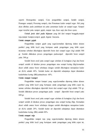 61
seperti: Homogenitas sampel, Cara pengambilan sampel, Jumlah sampel,
Penangan sampel, Presesing sampel., dan Penentuan kadar sampel segar. Hal yang
akan dibahas pada praktikum ini yaitu: penentuan kadar air sampel segar. Sampel
segar tersebut yaitu rumput gajah, rumput raja, feses sapi, dan feses ayam.
Untuk jenis dari pada hijauan yang diri dari rumput benggala,rumput
raja,rumput kumpei,rumput gajah, legume leucaena.
Untuk rumput gajah
Pengambilan rumput gajah yang segar,kemudian dipotong dalam ukuran
partikel yang lebih kecil yang bertujuan untuk pengeringan yang lebih cepat
ini.namun sebelum dikeringkan diperoleh berat dari sampel segar (Ag) adalah 500
gr. Setelah dilakukan proses pengeringan padasampel diperoleh berat sampel
yaitu 300 gr.
Setelah berat awal yaitu sempel segar sebelum di keringkan (Ag) dan berat
sempel setelah di lakukan proses pengeringan atau sempel kering (Bg).kemudian
dicari selisih antara berat sebelunya dengan setelah dikeringkan merupakan kadar
air (KA) adalah 40%. Setelah kadar air diperoleh selanjutnya dapat ditentukan
kadarbahan kering (BK)yaitusebesar 60%.
Untuk rumput kumpei
Pengambilan rumput kumpei yang segar,kemudian dipotong dalam ukuran
partikel yang lebih kecil yang bertujuan untuk pengeringan yang lebih cepat ini,
namun sebelum dikeringkan diperoleh berat dari sempel segar (Ag) adalah 750 gr.
Setelah dilakukan proses pengeringan pada sempel diperoleh berat sempel yaitu
600 gr.
Setelah berat awal yaitu sempel segar sebelum di keringkan (Ag) dan berat
sempel setelah di lakukan proses pengeringan atau sempel kering (Bg). Kemudian
dicari selisih antara berat sebelunya dengan setelah dikeringkan merupakan kadar
air (KA) adalah 20%. Setelah kadar air diperoleh selanjutnya dapat ditentukan
kadarbahan kering (BK) adalah 80%.
Untuk rumput raja
Pengambilan rumput raja yang segar,kemudian dipotong dalam ukuran
partikel yang lebih kecil yang bertujuan untuk pengeringan yang lebih cepat ini,
 
