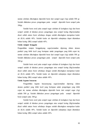 62
namun sebelum dikeringkan diperoleh berat dari sampel segar (Ag) adalah 500 gr.
Setelah dilakukan proses pengeringan pada sampel diperoleh berat sempel yaitu
300gr.
Setelah berat awal yaitu sampel segar sebelum di keringkan (Ag) dan berat
sempel setelah di lakukan proses pengeringan atau sempel kering (Bg).kemudian
dicari selisih antara berat sebelunya dengan setelah dikeringkan merupakan kadar
air (KA) adalah 40%. Setelah kadar air diperoleh selanjutnya dapat ditentukan
bahan kering (BK) sempel adalah 60%.
Untuk rumput benggala
Pengambilan rumput benggalayang segar,kemudian dipotong dalam ukuran
partikel yang lebih kecil yang bertujuan untuk pengeringan yang lebih cepat ini,
namun sebelum dikeringkan diperoleh berat dari sempel segar (Ag) adalah 500 gr.
Setelah dilakukan proses pengeringan pada sempel diperoleh berat sempel yaitu
200 gr.
Setelah berat awal yaitu sempel segar sebelum di keringkan (Ag) dan berat
sempel setelah di lakukan proses pengeringan atau sempel kering (Bg).kemudian
dicari selisih antara berat sebelunya dengan setelah dikeringkan merupakan kadar
air (KA) adalah 60%. Setelah kadar air diperoleh selanjutnya dapat ditentukan
bahan kering (BK) sempel udara adalah 40%.
Untuk legume leucaena
Pengambilan legume leucaenayang segar,kemudian dipotong dalam
ukuran partikel yang lebih kecil yang bertujuan untuk pengeringan yang lebih
cepat ini, namun sebelum dikeringkan diperoleh berat dari sempel segar (Ag)
adalah 500 gr. Setelah dilakukan proses pengeringan pada sempel diperoleh
berat sempel yaitu 300 gr.
Setelah berat awal yaitu sempel segar sebelum di keringkan (Ag) dan berat
sempel setelah di lakukan proses pengeringan atau sempel kering (Bg).kemudian
dicari selisih antara berat sebelunya dengan setelah dikeringkan merupakan kadar
air (KA) adalah 40%. Setelah kadar air diperoleh selanjutnya dapat ditentukan
bahan kering (BK) sempel udara adalah 60%.
 