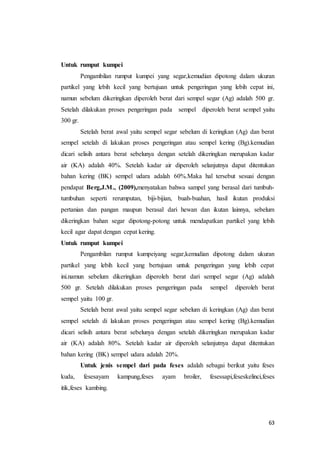 63
Untuk rumput kumpei
Pengambilan rumput kumpei yang segar,kemudian dipotong dalam ukuran
partikel yang lebih kecil yang bertujuan untuk pengeringan yang lebih cepat ini,
namun sebelum dikeringkan diperoleh berat dari sempel segar (Ag) adalah 500 gr.
Setelah dilakukan proses pengeringan pada sempel diperoleh berat sempel yaitu
300 gr.
Setelah berat awal yaitu sempel segar sebelum di keringkan (Ag) dan berat
sempel setelah di lakukan proses pengeringan atau sempel kering (Bg).kemudian
dicari selisih antara berat sebelunya dengan setelah dikeringkan merupakan kadar
air (KA) adalah 40%. Setelah kadar air diperoleh selanjutnya dapat ditentukan
bahan kering (BK) sempel udara adalah 60%.Maka hal tersebut sesuai dengan
pendapat Berg,J.M., (2009),menyatakan bahwa sampel yang berasal dari tumbuh-
tumbuhan seperti rerumputan, biji-bijian, buah-buahan, hasil ikutan produksi
pertanian dan pangan maupun berasal dari hewan dan ikutan lainnya, sebelum
dikeringkan bahan segar dipotong-potong untuk mendapatkan partikel yang lebih
kecil agar dapat dengan cepat kering.
Untuk rumput kumpei
Pengambilan rumput kumpeiyang segar,kemudian dipotong dalam ukuran
partikel yang lebih kecil yang bertujuan untuk pengeringan yang lebih cepat
ini.namun sebelum dikeringkan diperoleh berat dari sempel segar (Ag) adalah
500 gr. Setelah dilakukan proses pengeringan pada sempel diperoleh berat
sempel yaitu 100 gr.
Setelah berat awal yaitu sempel segar sebelum di keringkan (Ag) dan berat
sempel setelah di lakukan proses pengeringan atau sempel kering (Bg).kemudian
dicari selisih antara berat sebelunya dengan setelah dikeringkan merupakan kadar
air (KA) adalah 80%. Setelah kadar air diperoleh selanjutnya dapat ditentukan
bahan kering (BK) sempel udara adalah 20%.
Untuk jenis sempel dari pada feses adalah sebagai berikut yaitu feses
kuda, fesesayam kampung,feses ayam broiler, fesessapi,feseskelinci,feses
itik,feses kambing.
 