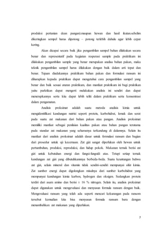 7
produksi pertanian dean pangan).maupun hewan dan hasil ikutan.sebelim
dikeringkan sempel harus dipotong – potong terlebih dahulu agar lebih cepat
kering.
Akan dicapai secara baik jika pengambilan sampel bahan dilakukan secara
benar dan representatif pada kegiatan resperasi sample pada praktikum ini
dilakukan pengambilan sample yang benar merupakan analisa bahan pakan, maka
teknik pengambilan sampel harus dilakukan dengan baik dalam arti tepat dan
benar. Tujuan diadakannya praktikum bahan pakan dan formulasi ransum ini
diharapkan kepada praktikan dapat mengetahui cara pengambilan sampel yang
benar dan baik sesuai aturan praktikum, dan manfaat praktikum ini bagi praktikan
yaitu parktikan dapat mengerti melakukan analisis ini sendiri dan dapat
menerapkannya serta kita dapat lebih teliti dalam praktikum serta konsentrasi
dalam pengamatan.
Analisis proksimat adalah suatu metoda analisis kimia untuk
mengidentifikasi kandungan nutrisi seperti protein, karbohidrat, lemak dan serat
pada suatu zat makanan dari bahan pakan atau pangan. Analisis proksimat
memiliki manfaat sebagai penilaian kualitas pakan atau bahan pangan terutama
pada standar zat makanan yang seharusnya terkandung di dalamnya. Selain itu
manfaat dari analisis proksimat adalah dasar untuk formulasi ransum dan bagian
dari prosedur untuk uji kecernaan. Zat gizi sangat diperlukan oleh hewan untuk
pertumbuhan, produksi, reproduksi, dan hidup pokok. Makanan ternak berisi zat
gizi untuk kebutuhan energi dan fungsi-fungsidi atas. Tetapi setiap ternak
kandungan zat gizi yang dibutuhkannnya berbeda-beda. Suatu keuntungan bahwa
zat gizi, selain mineral dan vitamin tidak sendiri-sendiri mempunyai sifat kimia.
Zat sumber energi dapat digolongkan misalnya dari sumber karbohidrat yang
mempunyai kandungan kimia karbon, hydrogen dan oksigen. Sedangkan protein
terdiri dari asam amino dan berisi ± 16 % nitrogen. Selain itu, analisis proksimat
dapat digunakan untuk mengevaluasi dan menyusun formula ransum dengan baik.
Mengevaluasi ransum yang telah ada seperti mencari kekurangan pada ransom
tersebut kemudian kita bisa menyusun formula ransum baru dengan
menambahkan zat makanan yang diperlukan.
 