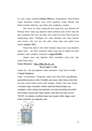 72
ini sesuai dengan pendapat (Anshory.1984)yang mengemukakan bahwa Sebelum
sampel dimasukkan kedalam cawan bomb kalorimeter sampel dibentuk pelet
dahulu kemudian ditimbang, agar mudah untuk menghitung energinya.
Oleh karena itu, dalam memperoleh hasil energi bruto yang diperoleh dari
beberapa bahan sampel yang digunakan dalam pembuatan pelet tersebut maka kita
harus mengetahui suhu awal, suhu akhir, berat sampel dan kabar bahan kering dari
masing-masing bahan. Perhitungan dari energi ditentukan dulu energi ekuivalen
asam benzoat, suhu awal dan suhu akhir, volume titrasi serta jumlah kawat
terbakar (Samuel, 1997).
Energi kimia dapat di ukur dalam kaitannya dengan panas yang dinyatakan
dengan kalori . satu kalori merupakan jumlah energi yang di hasilkan dan dapat
diperlukan untuk menaikkan temperature (Anggorodi.2005).
Adapun rumus yang digunakan dalam menentukan energi bruto pada
sampel bahan pakan:
Energi (Kal/gram) = (TA – TM) x W – E1 – E2
Berat sampel x % BK
Adapun alat – alat yang digunakan dalam menentukan energy bruto ini adalah:
1. Bomb Calorimeter
Fungsi bom kalorimeter, Menganalisa jumlah kalor (Nilai Kalor) yang dibebaskan
padapembakaransempurna (dalam O2berlebih) suatu senyawa, bahan makanan, bahan bakar
dari suatu produk ataubisa disebut untuk mengukur Heating Value suatu material.
Carakerjanya dengan menempatkan sejumlah sampel pada tabung beroksigen yang
tercelupdalam medium penyerap kalor (kalorimeter), dansampel akanterbakar oleh apilistrik
dari kawatlogam terpasang dalam tabung. Sejumlah sampel dalam suatu ruang bernama
“BOMB” dan dinyalakan ataudibakar dengan sistem penyalaan elektris sehingga sampel
tersebut terbakarhabis danmenghasilkan panas.
 