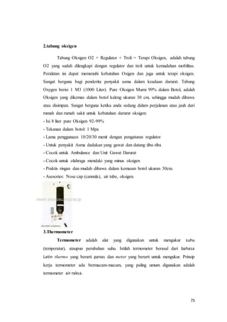 73
2.tabung oksigen
Tabung Oksigen O2 + Regulator + Troli = Terapi Oksigen, adalah tabung
O2 yang sudah dilengkapi dengan regulator dan troli untuk kemudahan mobilitas.
Peralatan ini dapat memenuhi kebutuhan Oxigen dan juga untuk terapi oksigen.
Sangat berguna bagi penderita penyakit asma dalam keadaan darurat. Tabung
Oxygen berisi 1 M3 (1000 Liter). Pure Oksigen Murni 99% dalam Botol, adalah
Oksigen yang dikemas dalam botol kaleng ukuran 30 cm, sehingga mudah dibawa
atau disimpan. Sangat berguna ketika anda sedang dalam perjalanan atau jauh dari
rumah dan rumah sakit untuk kebutuhan darurat oksigen:
- Isi 8 liter pure Oksigen 92-99%
- Tekanan dalam botol: 1 Mpa
- Lama penggunaan 10/20/30 menit dengan pengaturan regulator
- Untuk penyakit Asma dadakan yang gawat dan datang tiba-tiba
- Cocok untuk Ambulance dan Unit Gawat Darurat
- Cocok untuk olahraga mendaki yang minus oksigen
- Praktis ringan dan mudah dibawa dalam kemasan botol ukuran 30cm.
- Asesories: Nose cap (cannula), air tube, oksigen.
3.Thermometer
Termometer adalah alat yang digunakan untuk mengukur suhu
(temperatur), ataupun perubahan suhu. Istilah termometer berasal dari bahasa
Latin thermo yang berarti panas dan meter yang berarti untuk mengukur. Prinsip
kerja termometer ada bermacam-macam, yang paling umum digunakan adalah
termometer air raksa.
 