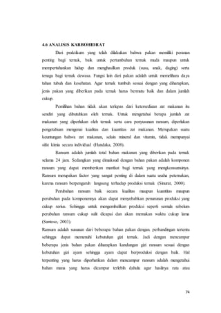 74
4.6 ANALISIS KARBOHIDRAT
Dari praktikum yang telah dilakukan bahwa pakan memiliki peranan
penting bagi ternak, baik untuk pertumbuhan ternak muda maupun untuk
mempertahankan hidup dan menghasilkan produk (susu, anak, daging) serta
tenaga bagi ternak dewasa. Fungsi lain dari pakan adalah untuk memelihara daya
tahan tubuh dan kesehatan. Agar ternak tumbuh sesuai dengan yang diharapkan,
jenis pakan yang diberikan pada ternak harus bermutu baik dan dalam jumlah
cukup.
Pemilihan bahan tidak akan terlepas dari ketersediaan zat makanan itu
sendiri yang dibutuhkan oleh ternak. Untuk mengetahui berapa jumlah zat
makanan yang diperlukan oleh ternak serta cara penyusunan ransum, diperlukan
pengetahuan mengenai kualitas dan kuantitas zat makanan. Merupakan suatu
keuntungan bahwa zat makanan, selain mineral dan vitamin, tidak mempunyai
sifat kimia secara individual (Handaka, 2008).
Ransum adalah jumlah total bahan makanan yang diberikan pada ternak
selama 24 jam. Sedangkan yang dimaksud dengan bahan pakan adalah komponen
ransum yang dapat memberikan manfaat bagi ternak yang mengkonsumsinya.
Ransum merupakan factor yang sangat penting di dalam suatu usaha peternakan,
karena ransum berpengaruh langsung terhadap produksi ternak (Sinurat, 2000).
Perubahan ransum baik secara kualitas maupun kuantitas maupun
perubahan pada komponennya akan dapat menyebabkan penurunan produksi yang
cukup serius. Sehingga untuk mengembalikan produksi seperti semula sebelum
perubahan ransum cukup sulit dicapai dan akan memakan waktu cukup lama
(Santoso, 2003).
Ransum adalah susunan dari beberapa bahan pakan dengan. perbandingan tertentu
sehingga dapat memenuhi kebutuhan gizi ternak. Jadi dengan mencampur
beberapa jenis bahan pakan diharapkan kandungan gizi ransum sesuai dengan
kebutuhan gizi ayam sehingga ayam dapat berproduksi dengan baik. Hal
terpenting yang harus diperhatikan dalam mencampur ransum adalah mengetahui
bahan mana yang harus dicampur terlebih dahulu agar hasilnya rata atau
 