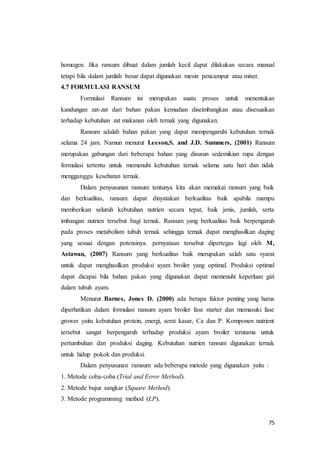 75
homogen. Jika ransum dibuat dalam jumlah kecil dapat dilakukan secara manual
tetapi bila dalam jumlah besar dapat digunakan mesin pencampur atau mixer.
4.7 FORMULASI RANSUM
Formulasi Ransum ini merupakan suatu proses untuk menentukan
kandungan zat-zat dari bahan pakan kemudian diseimbangkan atau disesuaikan
terhadap kebutuhan zat makanan oleh ternak yang digunakan.
Ransum adalah bahan pakan yang dapat mempengaruhi kebutuhan ternak
selama 24 jam. Namun menurut Leeson,S. and J.D. Summers, (2001) Ransum
merupakan gabungan dari beberapa bahan yang disusun sedemikian rupa dengan
formulasi tertentu untuk memenuhi kebutuhan ternak selama satu hari dan tidak
mengganggu kesehatan ternak.
Dalam penyusunan ransum tentunya kita akan memakai ransum yang baik
dan berkualitas, ransum dapat dinyatakan berkualitas baik apabila mampu
memberikan seluruh kebutuhan nutrien secara tepat, baik jenis, jumlah, serta
imbangan nutrien tersebut bagi ternak. Ransum yang berkualitas baik berpengaruh
pada proses metabolism tubuh ternak sehingga ternak dapat menghasilkan daging
yang sesuai dengan potensinya. pernyataan tersebut dipertegas lagi oleh M,
Astawan, (2007) Ransum yang berkualitas baik merupakan salah satu syarat
untuk dapat menghasilkan produksi ayam broiler yang optimal. Produksi optimal
dapat dicapai bila bahan pakan yang digunakan dapat memenuhi keperluan gizi
dalam tubuh ayam.
Menurut Barnes, Jones D. (2000) ada berapa faktor penting yang harus
diperhatikan dalam formulasi ransum ayam broiler fase starter dan memasuki fase
grower yaitu kebutuhan protein, energi, serat kasar, Ca dan P. Komponen nutrient
tersebut sangat berpengaruh terhadap produksi ayam broiler terutama untuk
pertumbuhan dan produksi daging. Kebutuhan nutrien ransum digunakan ternak
untuk hidup pokok dan produksi.
Dalam penyusunan ramsum ada beberapa metode yang digunakan yaitu :
1. Metode coba-coba (Trial and Error Method).
2. Metode bujur sangkar (Square Method).
3. Metode programming method (LP).
 