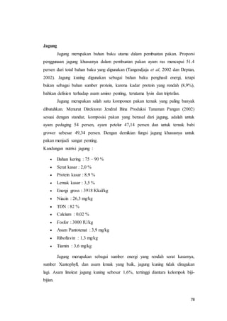 78
Jagung
Jagung merupakan bahan baku utama dalam pembuatan pakan. Proporsi
penggunaan jagung khususnya dalam pembuatan pakan ayam ras mencapai 51.4
persen dari total bahan baku yang digunakan (Tangendjaja et al, 2002 dan Deptan,
2002). Jagung kuning digunakan sebagai bahan baku penghasil energi, tetapi
bukan sebagai bahan sumber protein, karena kadar protein yang rendah (8,9%),
bahkan defisien terhadap asam amino penting, terutama lysin dan triptofan.
Jagung merupakan salah satu komponen pakan ternak yang paling banyak
dibutuhkan. Menurut Direktorat Jendral Bina Produksi Tanaman Pangan (2002)
sesuai dengan standar, komposisi pakan yang berasal dari jagung, adalah untuk
ayam pedaging 54 persen, ayam petelur 47,14 persen dan untuk ternak babi
grower sebesar 49,34 persen. Dengan demikian fungsi jagung khususnya untuk
pakan menjadi sangat penting.
Kandungan nutrisi jagung :
 Bahan kering : 75 – 90 %
 Serat kasar : 2,0 %
 Protein kasar : 8,9 %
 Lemak kasar : 3,5 %
 Energi gross : 3918 Kkal/kg
 Niacin : 26,3 mg/kg
 TDN : 82 %
 Calcium : 0,02 %
 Fosfor : 3000 IU/kg
 Asam Pantotenat : 3,9 mg/kg
 Riboflavin : 1,3 mg/kg
 Tiamin : 3,6 mg/kg
Jagung merupakan sebagai sumber energi yang rendah serat kasarnya,
sumber Xantophyll, dan asam lemak yang baik, jagung kuning tidak diragukan
lagi. Asam linoleat jagung kuning sebesar 1,6%, tertinggi diantara kelompok biji-
bijian.
 