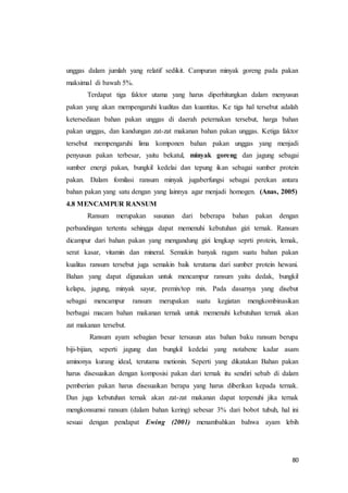 80
unggas dalam jumlah yang relatif sedikit. Campuran minyak goreng pada pakan
maksimal di bawah 5%.
Terdapat tiga faktor utama yang harus diperhitungkan dalam menyusun
pakan yang akan mempengaruhi kualitas dan kuantitas. Ke tiga hal tersebut adalah
ketersediaan bahan pakan unggas di daerah peternakan tersebut, harga bahan
pakan unggas, dan kandungan zat-zat makanan bahan pakan unggas. Ketiga faktor
tersebut mempengaruhi lima komponen bahan pakan unggas yang menjadi
penyusun pakan terbesar, yaitu bekatul, minyak goreng dan jagung sebagai
sumber energi pakan, bungkil kedelai dan tepung ikan sebagai sumber protein
pakan. Dalam fomilasi ransum minyak jugaberfungsi sebagai perekan antara
bahan pakan yang satu dengan yang lainnya agar menjadi homogen. (Anas, 2005)
4.8 MENCAMPUR RANSUM
Ransum merupakan susunan dari beberapa bahan pakan dengan
perbandingan tertentu sehingga dapat memenuhi kebutuhan gizi ternak. Ransum
dicampur dari bahan pakan yang mengandung gizi lengkap seprti protein, lemak,
serat kasar, vitamin dan mineral. Semakin banyak ragam suatu bahan pakan
kualitas ransum tersebut juga semakin baik terutama dari sumber protein hewani.
Bahan yang dapat digunakan untuk mencampur ransum yaitu dedak, bungkil
kelapa, jagung, minyak sayur, premix/top mix. Pada dasarnya yang disebut
sebagai mencampur ransum merupakan suatu kegiatan mengkombinasikan
berbagai macam bahan makanan ternak untuk memenuhi kebutuhan ternak akan
zat makanan tersebut.
Ransum ayam sebagian besar tersusun atas bahan baku ransum berupa
biji-bijian, seperti jagung dan bungkil kedelai yang notabene kadar asam
aminonya kurang ideal, terutama metionin. Seperti yang dikatakan Bahan pakan
harus disesuaikan dengan komposisi pakan dari ternak itu sendiri sebab di dalam
pemberian pakan harus disesuaikan berapa yang harus diberikan kepada ternak.
Dan juga kebutuhan ternak akan zat-zat makanan dapat terpenuhi jika ternak
mengkonsumsi ransum (dalam bahan kering) sebesar 3% dari bobot tubuh, hal ini
sesuai dengan pendapat Ewing (2001) menambahkan bahwa ayam lebih
 