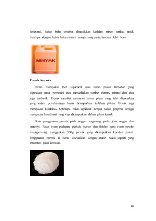 85
horizontal, bahan baku tersebut dimasukkan kedalam mixer vertikal untuk
dicampur dengan bahan baku ransum lainnya yang persentasenya lebih besar.
Premix /top mix
Premix merupakan feed suplement atau bahan pakan tambahan yang
digunakan untuk pemenuhi atau menyediakan sumber vitamin, mineral dan atau
juga antibiotik. Premix memiliki campuran bahan pakan yang telah diencerkan
yang dalam pemakaiannya harus dicampurkan kedalam pakan. Premix juga
merupakan kombinasi beberapa mikro-ingridient dengan bahan penyerta sehigga
merupakan kombinasi yang siap dicampurkan dalam pakan ternak.
Dosis penggunaan premix pada unggas tergantung pada jenis unggas dan
umurnya. Pada ayam pedaging periode starter dan finisher serta ayam petelur
masing-masing menggunkan 500g premix yang dicampurkan kedalam pakan.
Penggunaan premix ini harus disesuaikan dengan aturan pakai seperti yang
tercantum pada kemasan.
 